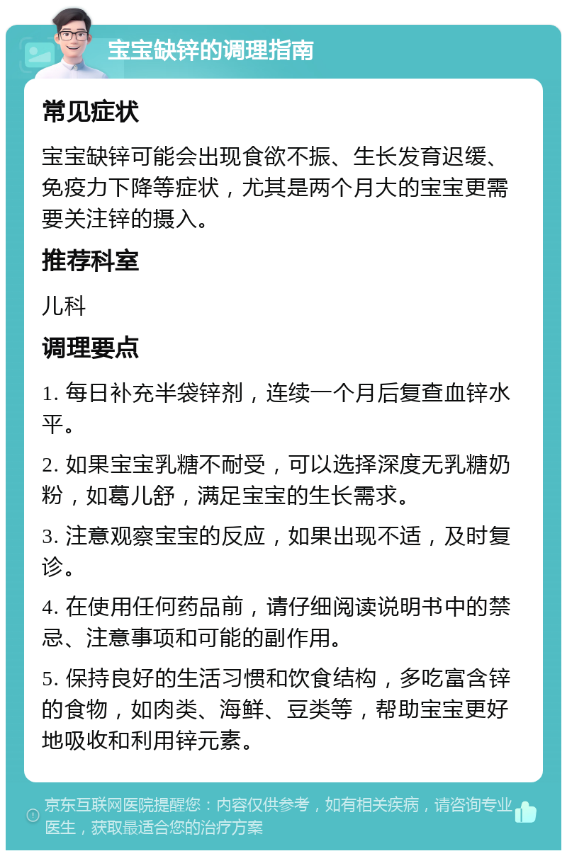 宝宝缺锌的调理指南 常见症状 宝宝缺锌可能会出现食欲不振、生长发育迟缓、免疫力下降等症状，尤其是两个月大的宝宝更需要关注锌的摄入。 推荐科室 儿科 调理要点 1. 每日补充半袋锌剂，连续一个月后复查血锌水平。 2. 如果宝宝乳糖不耐受，可以选择深度无乳糖奶粉，如葛儿舒，满足宝宝的生长需求。 3. 注意观察宝宝的反应，如果出现不适，及时复诊。 4. 在使用任何药品前，请仔细阅读说明书中的禁忌、注意事项和可能的副作用。 5. 保持良好的生活习惯和饮食结构，多吃富含锌的食物，如肉类、海鲜、豆类等，帮助宝宝更好地吸收和利用锌元素。