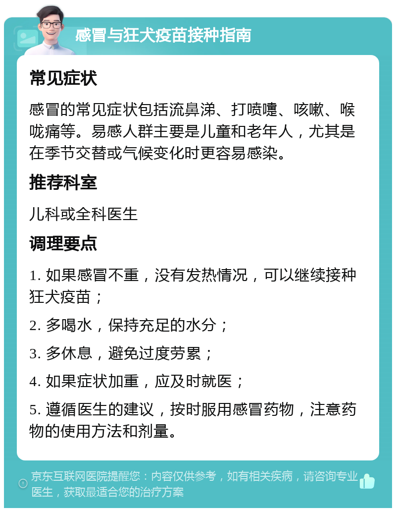 感冒与狂犬疫苗接种指南 常见症状 感冒的常见症状包括流鼻涕、打喷嚏、咳嗽、喉咙痛等。易感人群主要是儿童和老年人，尤其是在季节交替或气候变化时更容易感染。 推荐科室 儿科或全科医生 调理要点 1. 如果感冒不重，没有发热情况，可以继续接种狂犬疫苗； 2. 多喝水，保持充足的水分； 3. 多休息，避免过度劳累； 4. 如果症状加重，应及时就医； 5. 遵循医生的建议，按时服用感冒药物，注意药物的使用方法和剂量。