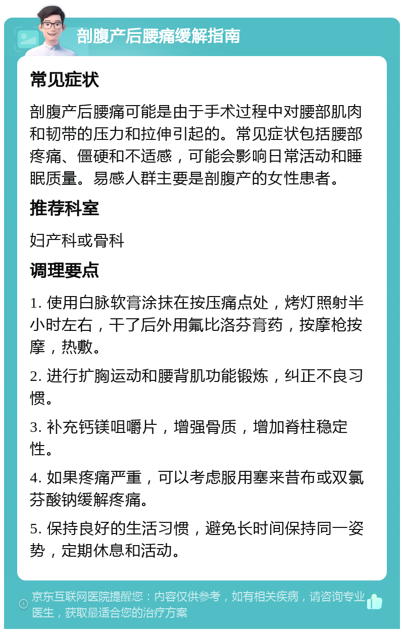 剖腹产后腰痛缓解指南 常见症状 剖腹产后腰痛可能是由于手术过程中对腰部肌肉和韧带的压力和拉伸引起的。常见症状包括腰部疼痛、僵硬和不适感，可能会影响日常活动和睡眠质量。易感人群主要是剖腹产的女性患者。 推荐科室 妇产科或骨科 调理要点 1. 使用白脉软膏涂抹在按压痛点处，烤灯照射半小时左右，干了后外用氟比洛芬膏药，按摩枪按摩，热敷。 2. 进行扩胸运动和腰背肌功能锻炼，纠正不良习惯。 3. 补充钙镁咀嚼片，增强骨质，增加脊柱稳定性。 4. 如果疼痛严重，可以考虑服用塞来昔布或双氯芬酸钠缓解疼痛。 5. 保持良好的生活习惯，避免长时间保持同一姿势，定期休息和活动。