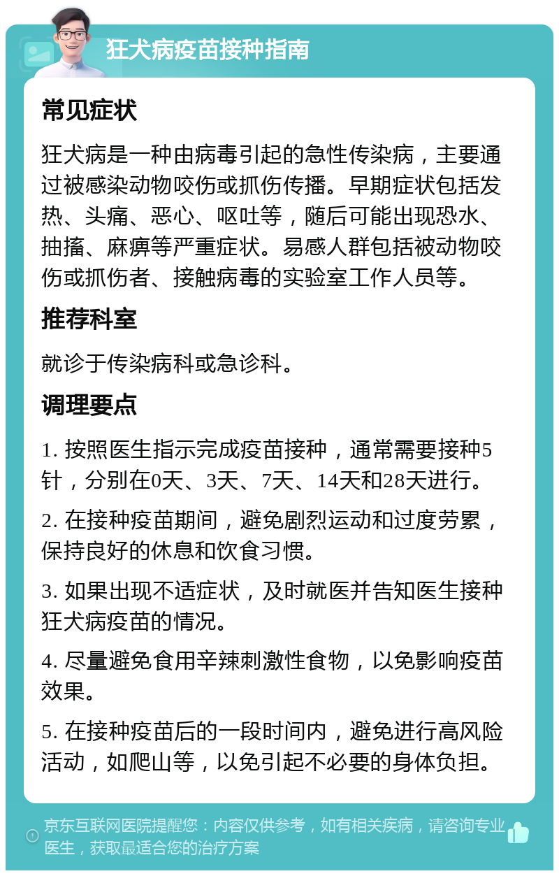 狂犬病疫苗接种指南 常见症状 狂犬病是一种由病毒引起的急性传染病，主要通过被感染动物咬伤或抓伤传播。早期症状包括发热、头痛、恶心、呕吐等，随后可能出现恐水、抽搐、麻痹等严重症状。易感人群包括被动物咬伤或抓伤者、接触病毒的实验室工作人员等。 推荐科室 就诊于传染病科或急诊科。 调理要点 1. 按照医生指示完成疫苗接种，通常需要接种5针，分别在0天、3天、7天、14天和28天进行。 2. 在接种疫苗期间，避免剧烈运动和过度劳累，保持良好的休息和饮食习惯。 3. 如果出现不适症状，及时就医并告知医生接种狂犬病疫苗的情况。 4. 尽量避免食用辛辣刺激性食物，以免影响疫苗效果。 5. 在接种疫苗后的一段时间内，避免进行高风险活动，如爬山等，以免引起不必要的身体负担。