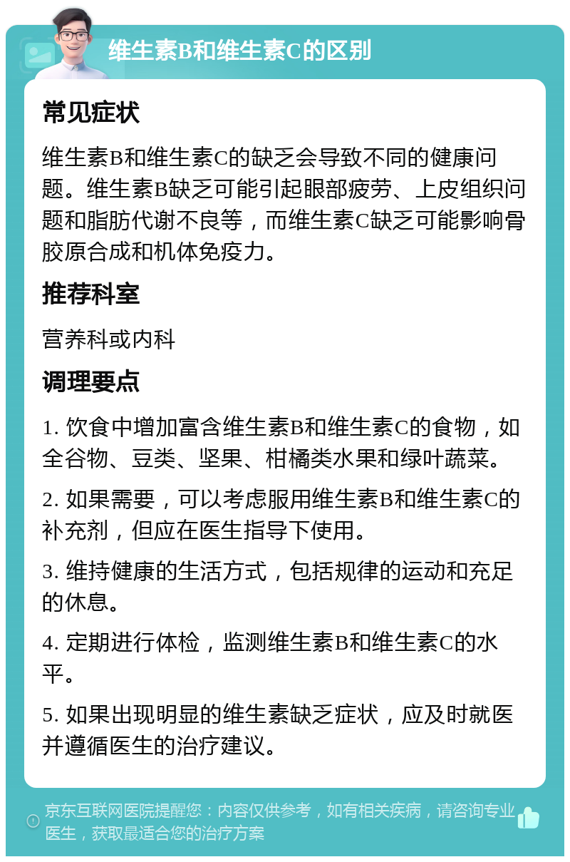 维生素B和维生素C的区别 常见症状 维生素B和维生素C的缺乏会导致不同的健康问题。维生素B缺乏可能引起眼部疲劳、上皮组织问题和脂肪代谢不良等，而维生素C缺乏可能影响骨胶原合成和机体免疫力。 推荐科室 营养科或内科 调理要点 1. 饮食中增加富含维生素B和维生素C的食物，如全谷物、豆类、坚果、柑橘类水果和绿叶蔬菜。 2. 如果需要，可以考虑服用维生素B和维生素C的补充剂，但应在医生指导下使用。 3. 维持健康的生活方式，包括规律的运动和充足的休息。 4. 定期进行体检，监测维生素B和维生素C的水平。 5. 如果出现明显的维生素缺乏症状，应及时就医并遵循医生的治疗建议。