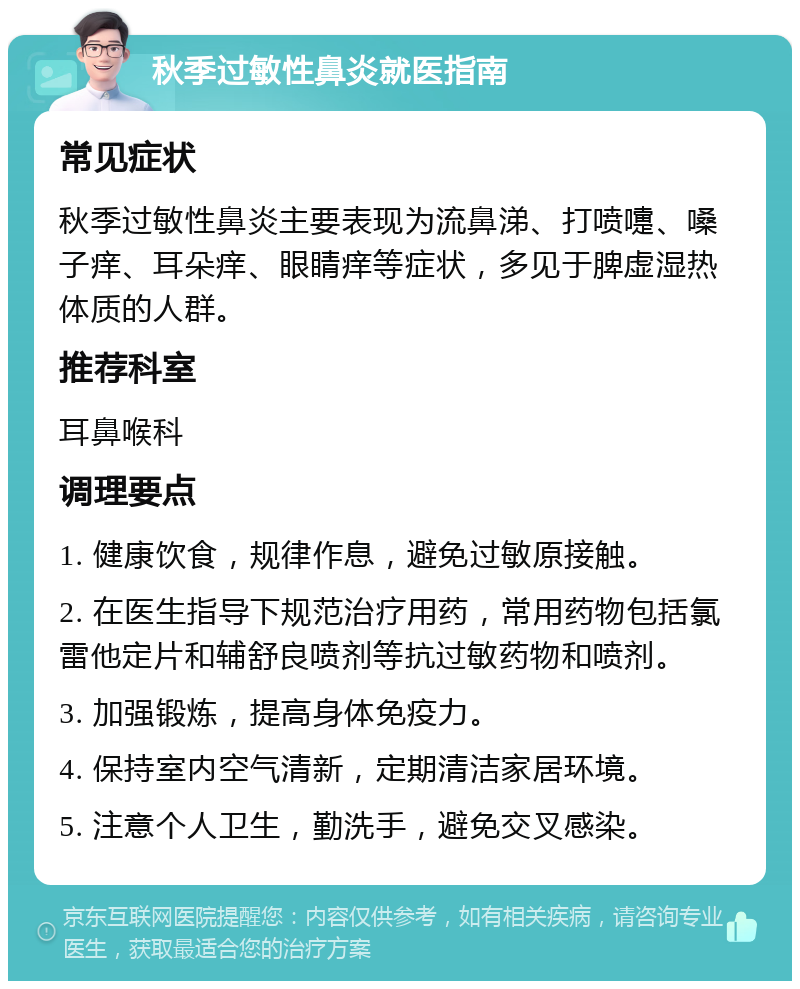 秋季过敏性鼻炎就医指南 常见症状 秋季过敏性鼻炎主要表现为流鼻涕、打喷嚏、嗓子痒、耳朵痒、眼睛痒等症状，多见于脾虚湿热体质的人群。 推荐科室 耳鼻喉科 调理要点 1. 健康饮食，规律作息，避免过敏原接触。 2. 在医生指导下规范治疗用药，常用药物包括氯雷他定片和辅舒良喷剂等抗过敏药物和喷剂。 3. 加强锻炼，提高身体免疫力。 4. 保持室内空气清新，定期清洁家居环境。 5. 注意个人卫生，勤洗手，避免交叉感染。