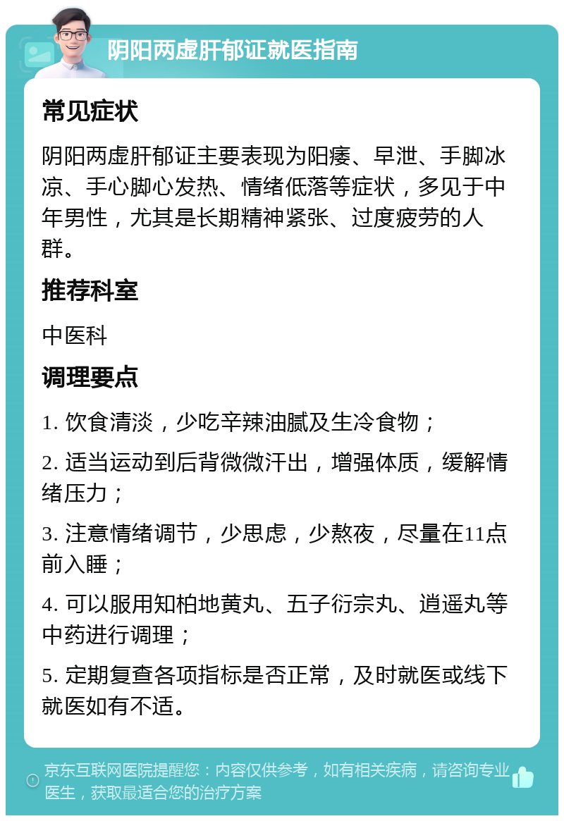 阴阳两虚肝郁证就医指南 常见症状 阴阳两虚肝郁证主要表现为阳痿、早泄、手脚冰凉、手心脚心发热、情绪低落等症状，多见于中年男性，尤其是长期精神紧张、过度疲劳的人群。 推荐科室 中医科 调理要点 1. 饮食清淡，少吃辛辣油腻及生冷食物； 2. 适当运动到后背微微汗出，增强体质，缓解情绪压力； 3. 注意情绪调节，少思虑，少熬夜，尽量在11点前入睡； 4. 可以服用知柏地黄丸、五子衍宗丸、逍遥丸等中药进行调理； 5. 定期复查各项指标是否正常，及时就医或线下就医如有不适。