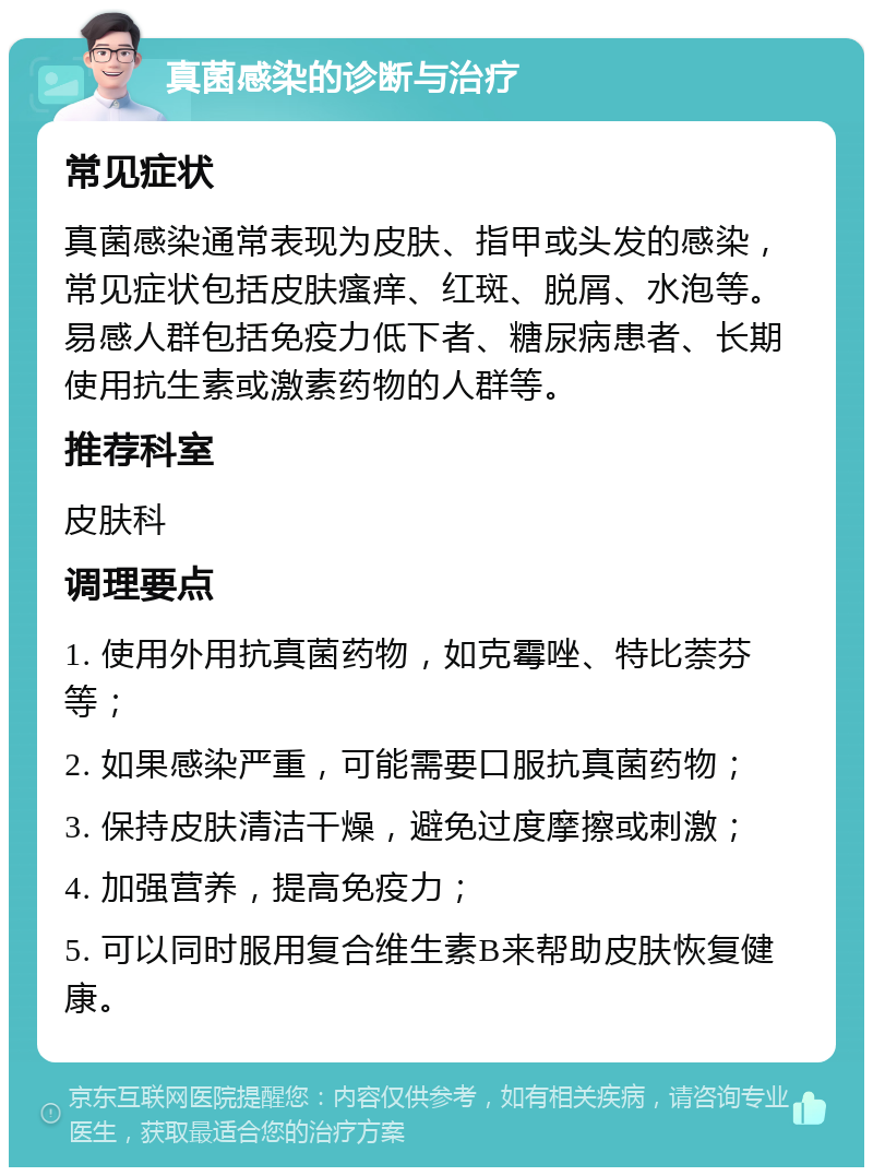 真菌感染的诊断与治疗 常见症状 真菌感染通常表现为皮肤、指甲或头发的感染，常见症状包括皮肤瘙痒、红斑、脱屑、水泡等。易感人群包括免疫力低下者、糖尿病患者、长期使用抗生素或激素药物的人群等。 推荐科室 皮肤科 调理要点 1. 使用外用抗真菌药物，如克霉唑、特比萘芬等； 2. 如果感染严重，可能需要口服抗真菌药物； 3. 保持皮肤清洁干燥，避免过度摩擦或刺激； 4. 加强营养，提高免疫力； 5. 可以同时服用复合维生素B来帮助皮肤恢复健康。