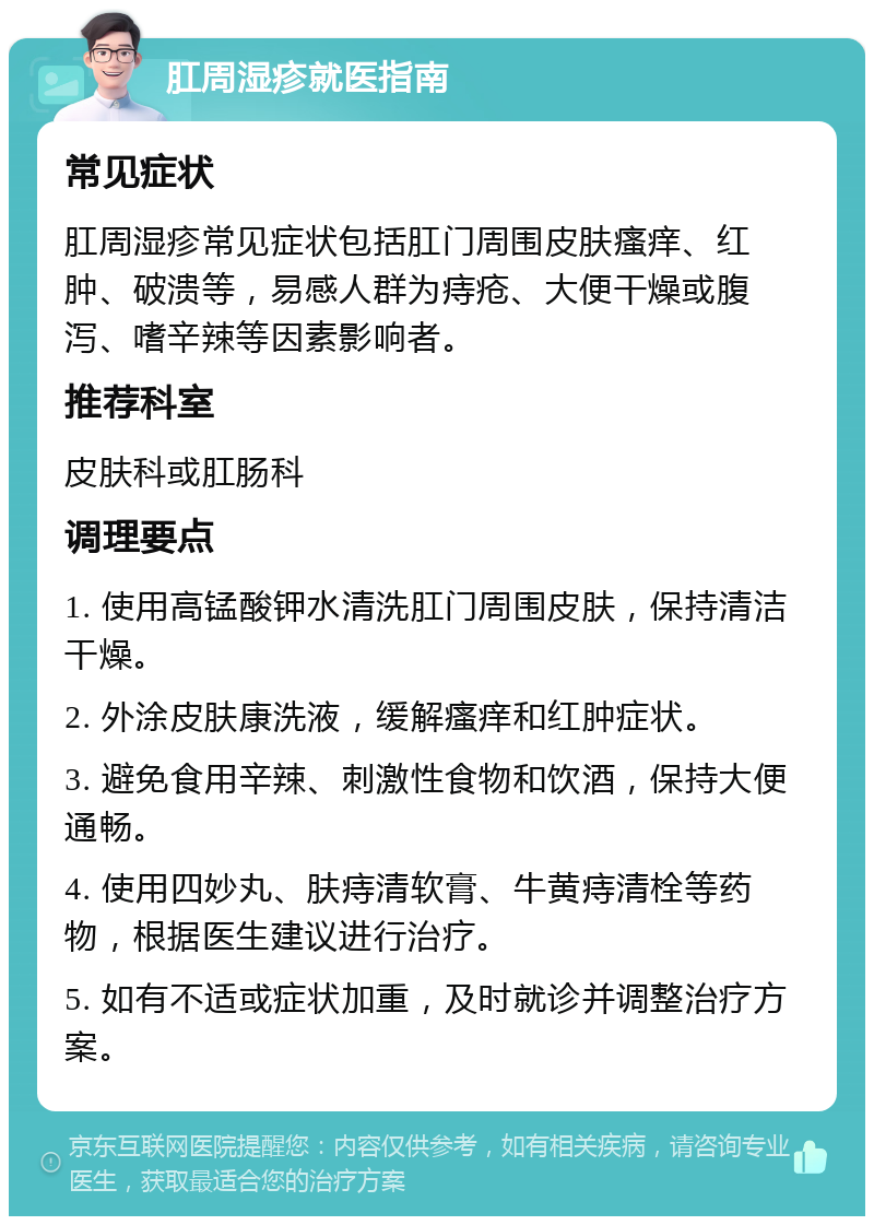 肛周湿疹就医指南 常见症状 肛周湿疹常见症状包括肛门周围皮肤瘙痒、红肿、破溃等，易感人群为痔疮、大便干燥或腹泻、嗜辛辣等因素影响者。 推荐科室 皮肤科或肛肠科 调理要点 1. 使用高锰酸钾水清洗肛门周围皮肤，保持清洁干燥。 2. 外涂皮肤康洗液，缓解瘙痒和红肿症状。 3. 避免食用辛辣、刺激性食物和饮酒，保持大便通畅。 4. 使用四妙丸、肤痔清软膏、牛黄痔清栓等药物，根据医生建议进行治疗。 5. 如有不适或症状加重，及时就诊并调整治疗方案。