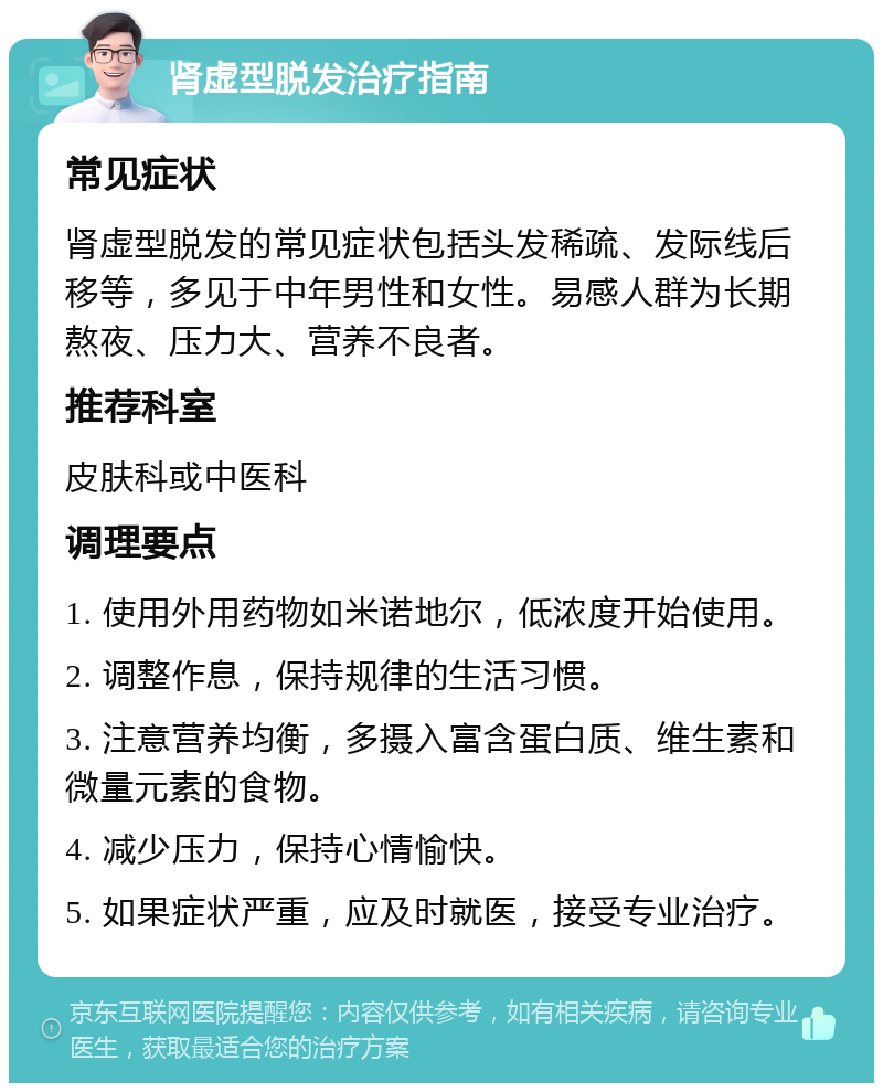 肾虚型脱发治疗指南 常见症状 肾虚型脱发的常见症状包括头发稀疏、发际线后移等，多见于中年男性和女性。易感人群为长期熬夜、压力大、营养不良者。 推荐科室 皮肤科或中医科 调理要点 1. 使用外用药物如米诺地尔，低浓度开始使用。 2. 调整作息，保持规律的生活习惯。 3. 注意营养均衡，多摄入富含蛋白质、维生素和微量元素的食物。 4. 减少压力，保持心情愉快。 5. 如果症状严重，应及时就医，接受专业治疗。