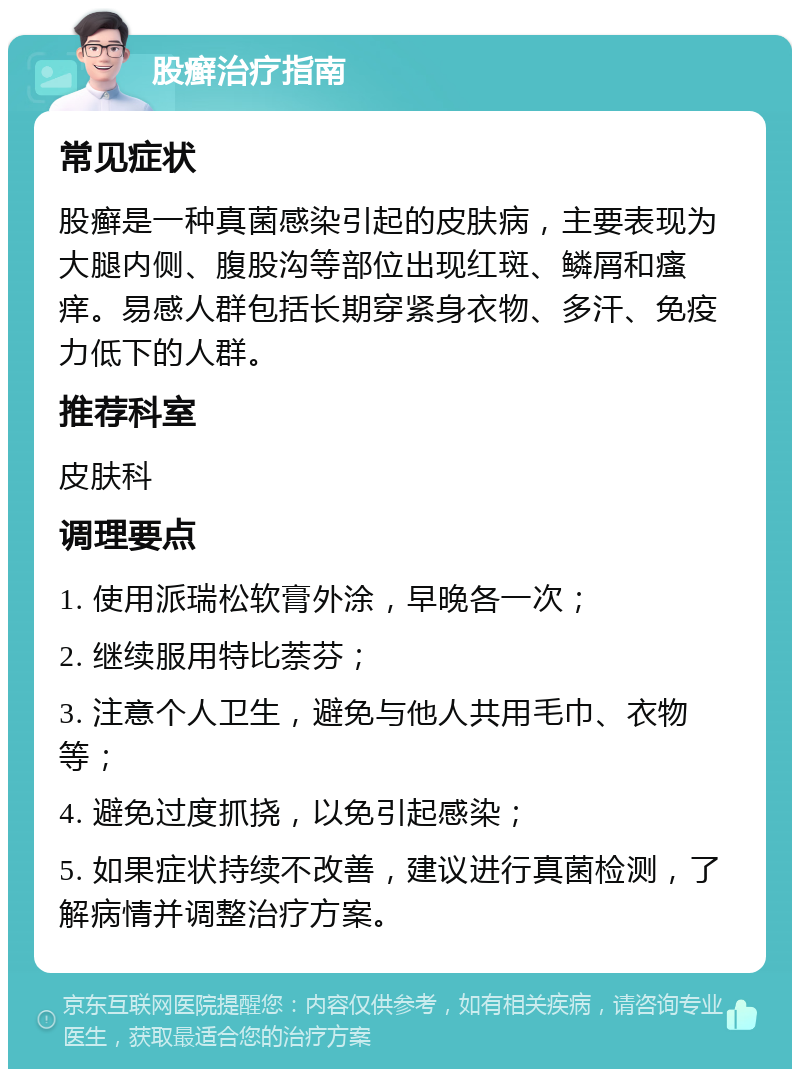 股癣治疗指南 常见症状 股癣是一种真菌感染引起的皮肤病，主要表现为大腿内侧、腹股沟等部位出现红斑、鳞屑和瘙痒。易感人群包括长期穿紧身衣物、多汗、免疫力低下的人群。 推荐科室 皮肤科 调理要点 1. 使用派瑞松软膏外涂，早晚各一次； 2. 继续服用特比萘芬； 3. 注意个人卫生，避免与他人共用毛巾、衣物等； 4. 避免过度抓挠，以免引起感染； 5. 如果症状持续不改善，建议进行真菌检测，了解病情并调整治疗方案。