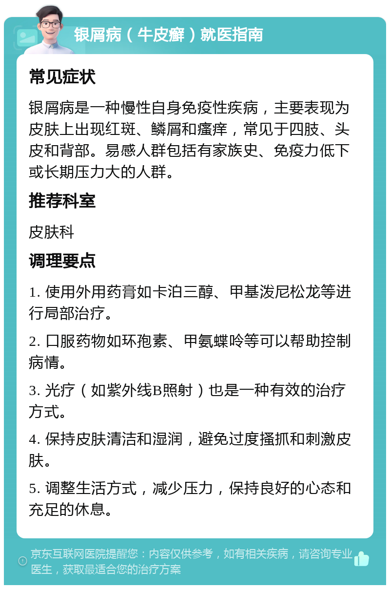 银屑病（牛皮癣）就医指南 常见症状 银屑病是一种慢性自身免疫性疾病，主要表现为皮肤上出现红斑、鳞屑和瘙痒，常见于四肢、头皮和背部。易感人群包括有家族史、免疫力低下或长期压力大的人群。 推荐科室 皮肤科 调理要点 1. 使用外用药膏如卡泊三醇、甲基泼尼松龙等进行局部治疗。 2. 口服药物如环孢素、甲氨蝶呤等可以帮助控制病情。 3. 光疗（如紫外线B照射）也是一种有效的治疗方式。 4. 保持皮肤清洁和湿润，避免过度搔抓和刺激皮肤。 5. 调整生活方式，减少压力，保持良好的心态和充足的休息。