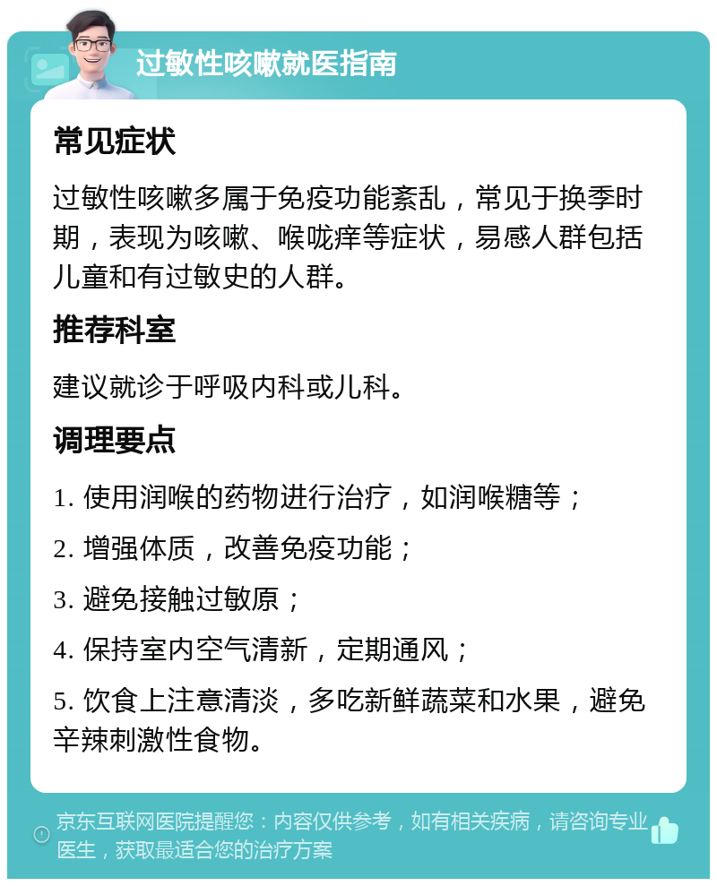 过敏性咳嗽就医指南 常见症状 过敏性咳嗽多属于免疫功能紊乱，常见于换季时期，表现为咳嗽、喉咙痒等症状，易感人群包括儿童和有过敏史的人群。 推荐科室 建议就诊于呼吸内科或儿科。 调理要点 1. 使用润喉的药物进行治疗，如润喉糖等； 2. 增强体质，改善免疫功能； 3. 避免接触过敏原； 4. 保持室内空气清新，定期通风； 5. 饮食上注意清淡，多吃新鲜蔬菜和水果，避免辛辣刺激性食物。