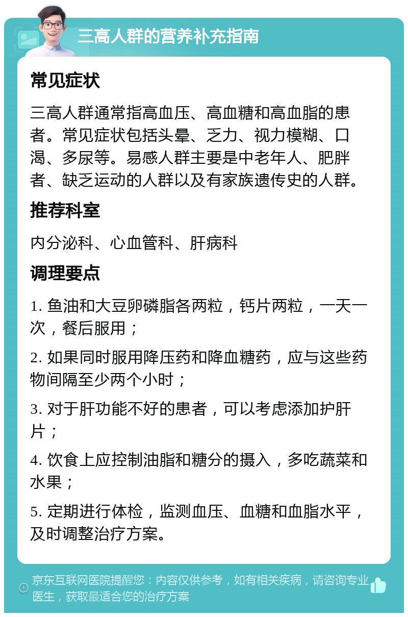 三高人群的营养补充指南 常见症状 三高人群通常指高血压、高血糖和高血脂的患者。常见症状包括头晕、乏力、视力模糊、口渴、多尿等。易感人群主要是中老年人、肥胖者、缺乏运动的人群以及有家族遗传史的人群。 推荐科室 内分泌科、心血管科、肝病科 调理要点 1. 鱼油和大豆卵磷脂各两粒，钙片两粒，一天一次，餐后服用； 2. 如果同时服用降压药和降血糖药，应与这些药物间隔至少两个小时； 3. 对于肝功能不好的患者，可以考虑添加护肝片； 4. 饮食上应控制油脂和糖分的摄入，多吃蔬菜和水果； 5. 定期进行体检，监测血压、血糖和血脂水平，及时调整治疗方案。