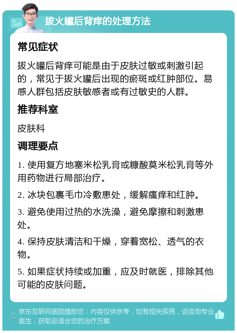 拔火罐后背痒的处理方法 常见症状 拔火罐后背痒可能是由于皮肤过敏或刺激引起的，常见于拔火罐后出现的瘀斑或红肿部位。易感人群包括皮肤敏感者或有过敏史的人群。 推荐科室 皮肤科 调理要点 1. 使用复方地塞米松乳膏或糠酸莫米松乳膏等外用药物进行局部治疗。 2. 冰块包裹毛巾冷敷患处，缓解瘙痒和红肿。 3. 避免使用过热的水洗澡，避免摩擦和刺激患处。 4. 保持皮肤清洁和干燥，穿着宽松、透气的衣物。 5. 如果症状持续或加重，应及时就医，排除其他可能的皮肤问题。