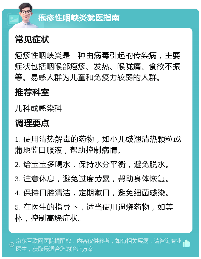 疱疹性咽峡炎就医指南 常见症状 疱疹性咽峡炎是一种由病毒引起的传染病，主要症状包括咽喉部疱疹、发热、喉咙痛、食欲不振等。易感人群为儿童和免疫力较弱的人群。 推荐科室 儿科或感染科 调理要点 1. 使用清热解毒的药物，如小儿豉翘清热颗粒或蒲地蓝口服液，帮助控制病情。 2. 给宝宝多喝水，保持水分平衡，避免脱水。 3. 注意休息，避免过度劳累，帮助身体恢复。 4. 保持口腔清洁，定期漱口，避免细菌感染。 5. 在医生的指导下，适当使用退烧药物，如美林，控制高烧症状。