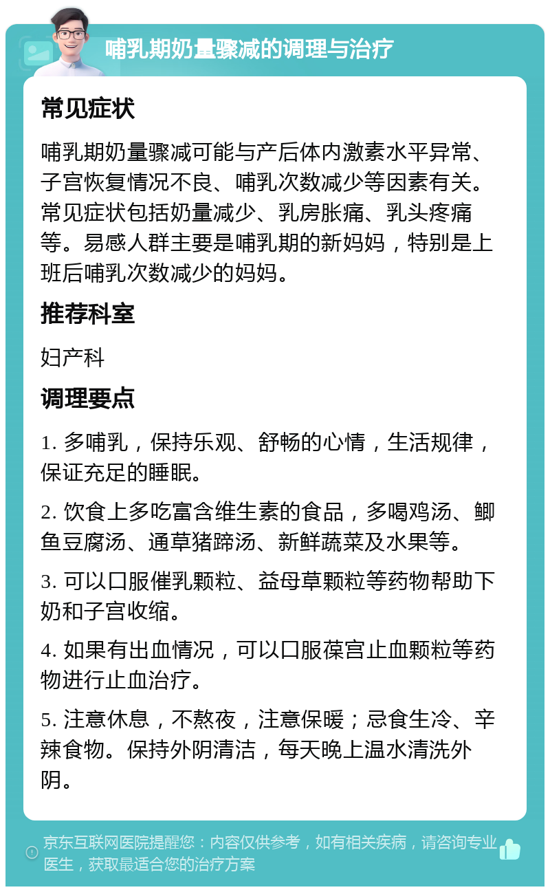 哺乳期奶量骤减的调理与治疗 常见症状 哺乳期奶量骤减可能与产后体内激素水平异常、子宫恢复情况不良、哺乳次数减少等因素有关。常见症状包括奶量减少、乳房胀痛、乳头疼痛等。易感人群主要是哺乳期的新妈妈，特别是上班后哺乳次数减少的妈妈。 推荐科室 妇产科 调理要点 1. 多哺乳，保持乐观、舒畅的心情，生活规律，保证充足的睡眠。 2. 饮食上多吃富含维生素的食品，多喝鸡汤、鲫鱼豆腐汤、通草猪蹄汤、新鲜蔬菜及水果等。 3. 可以口服催乳颗粒、益母草颗粒等药物帮助下奶和子宫收缩。 4. 如果有出血情况，可以口服葆宫止血颗粒等药物进行止血治疗。 5. 注意休息，不熬夜，注意保暖；忌食生冷、辛辣食物。保持外阴清洁，每天晚上温水清洗外阴。