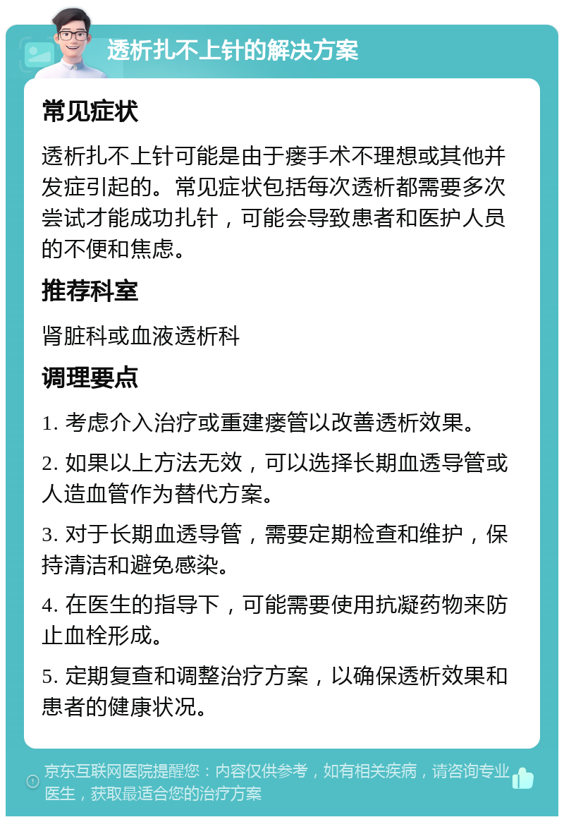 透析扎不上针的解决方案 常见症状 透析扎不上针可能是由于瘘手术不理想或其他并发症引起的。常见症状包括每次透析都需要多次尝试才能成功扎针，可能会导致患者和医护人员的不便和焦虑。 推荐科室 肾脏科或血液透析科 调理要点 1. 考虑介入治疗或重建瘘管以改善透析效果。 2. 如果以上方法无效，可以选择长期血透导管或人造血管作为替代方案。 3. 对于长期血透导管，需要定期检查和维护，保持清洁和避免感染。 4. 在医生的指导下，可能需要使用抗凝药物来防止血栓形成。 5. 定期复查和调整治疗方案，以确保透析效果和患者的健康状况。