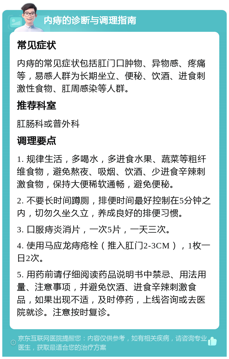 内痔的诊断与调理指南 常见症状 内痔的常见症状包括肛门口肿物、异物感、疼痛等，易感人群为长期坐立、便秘、饮酒、进食刺激性食物、肛周感染等人群。 推荐科室 肛肠科或普外科 调理要点 1. 规律生活，多喝水，多进食水果、蔬菜等粗纤维食物，避免熬夜、吸烟、饮酒、少进食辛辣刺激食物，保持大便稀软通畅，避免便秘。 2. 不要长时间蹲厕，排便时间最好控制在5分钟之内，切勿久坐久立，养成良好的排便习惯。 3. 口服痔炎消片，一次5片，一天三次。 4. 使用马应龙痔疮栓（推入肛门2-3CM），1枚一日2次。 5. 用药前请仔细阅读药品说明书中禁忌、用法用量、注意事项，并避免饮酒、进食辛辣刺激食品，如果出现不适，及时停药，上线咨询或去医院就诊。注意按时复诊。