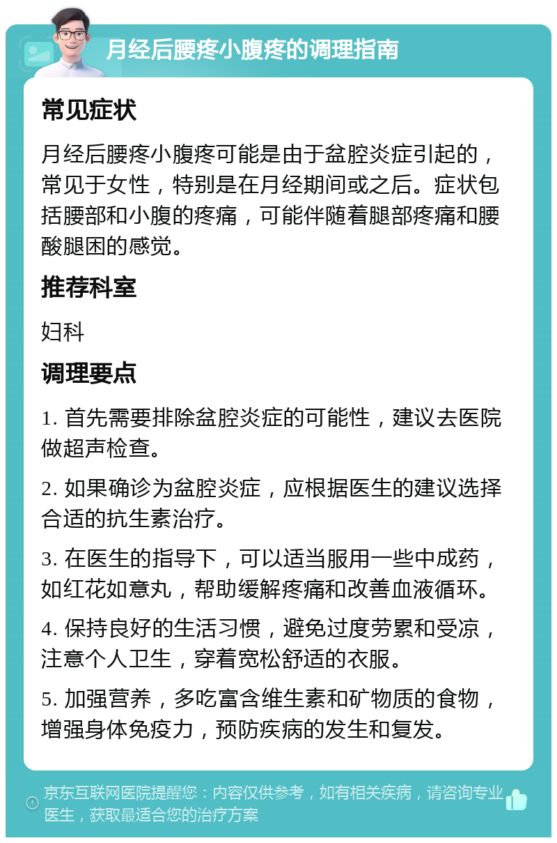 月经后腰疼小腹疼的调理指南 常见症状 月经后腰疼小腹疼可能是由于盆腔炎症引起的，常见于女性，特别是在月经期间或之后。症状包括腰部和小腹的疼痛，可能伴随着腿部疼痛和腰酸腿困的感觉。 推荐科室 妇科 调理要点 1. 首先需要排除盆腔炎症的可能性，建议去医院做超声检查。 2. 如果确诊为盆腔炎症，应根据医生的建议选择合适的抗生素治疗。 3. 在医生的指导下，可以适当服用一些中成药，如红花如意丸，帮助缓解疼痛和改善血液循环。 4. 保持良好的生活习惯，避免过度劳累和受凉，注意个人卫生，穿着宽松舒适的衣服。 5. 加强营养，多吃富含维生素和矿物质的食物，增强身体免疫力，预防疾病的发生和复发。