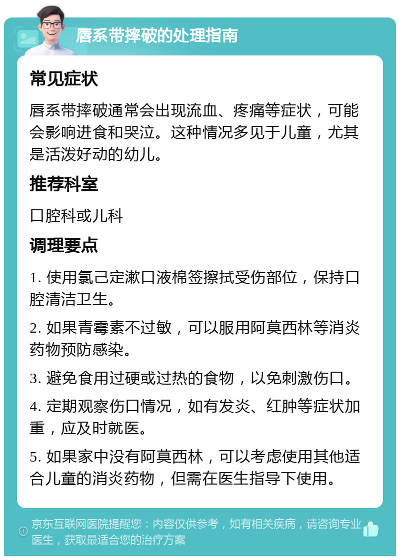 唇系带摔破的处理指南 常见症状 唇系带摔破通常会出现流血、疼痛等症状，可能会影响进食和哭泣。这种情况多见于儿童，尤其是活泼好动的幼儿。 推荐科室 口腔科或儿科 调理要点 1. 使用氯己定漱口液棉签擦拭受伤部位，保持口腔清洁卫生。 2. 如果青霉素不过敏，可以服用阿莫西林等消炎药物预防感染。 3. 避免食用过硬或过热的食物，以免刺激伤口。 4. 定期观察伤口情况，如有发炎、红肿等症状加重，应及时就医。 5. 如果家中没有阿莫西林，可以考虑使用其他适合儿童的消炎药物，但需在医生指导下使用。