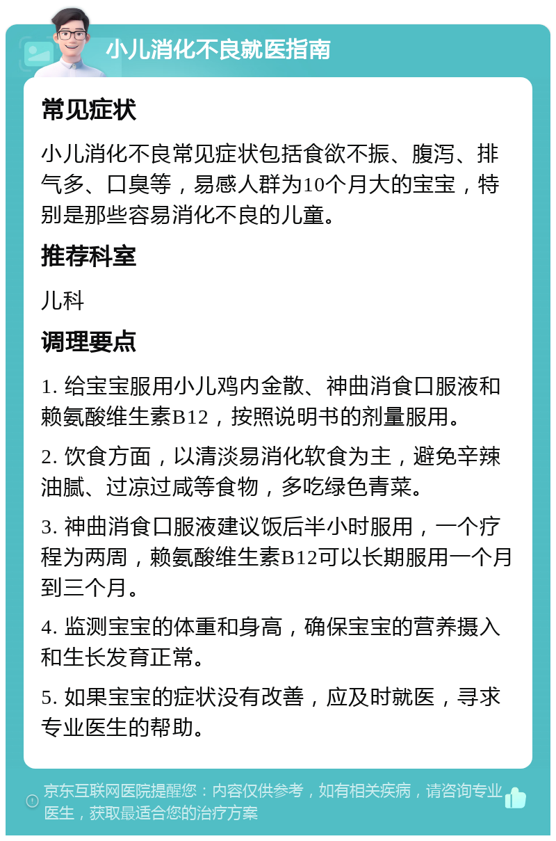 小儿消化不良就医指南 常见症状 小儿消化不良常见症状包括食欲不振、腹泻、排气多、口臭等，易感人群为10个月大的宝宝，特别是那些容易消化不良的儿童。 推荐科室 儿科 调理要点 1. 给宝宝服用小儿鸡内金散、神曲消食口服液和赖氨酸维生素B12，按照说明书的剂量服用。 2. 饮食方面，以清淡易消化软食为主，避免辛辣油腻、过凉过咸等食物，多吃绿色青菜。 3. 神曲消食口服液建议饭后半小时服用，一个疗程为两周，赖氨酸维生素B12可以长期服用一个月到三个月。 4. 监测宝宝的体重和身高，确保宝宝的营养摄入和生长发育正常。 5. 如果宝宝的症状没有改善，应及时就医，寻求专业医生的帮助。