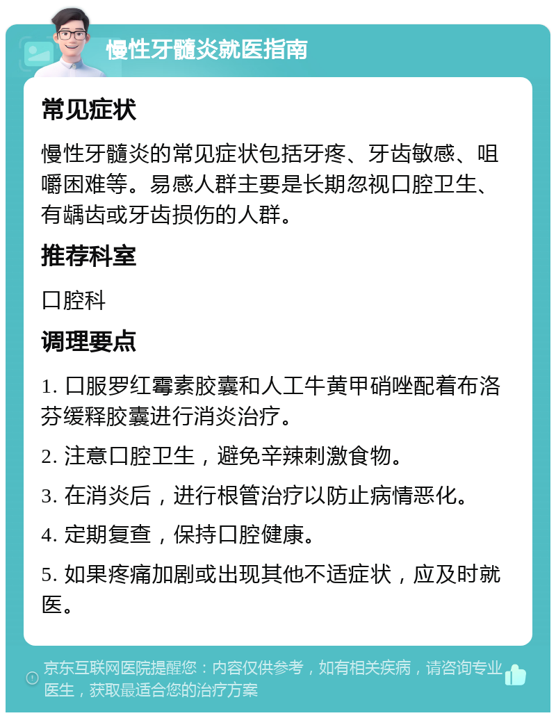 慢性牙髓炎就医指南 常见症状 慢性牙髓炎的常见症状包括牙疼、牙齿敏感、咀嚼困难等。易感人群主要是长期忽视口腔卫生、有龋齿或牙齿损伤的人群。 推荐科室 口腔科 调理要点 1. 口服罗红霉素胶囊和人工牛黄甲硝唑配着布洛芬缓释胶囊进行消炎治疗。 2. 注意口腔卫生，避免辛辣刺激食物。 3. 在消炎后，进行根管治疗以防止病情恶化。 4. 定期复查，保持口腔健康。 5. 如果疼痛加剧或出现其他不适症状，应及时就医。