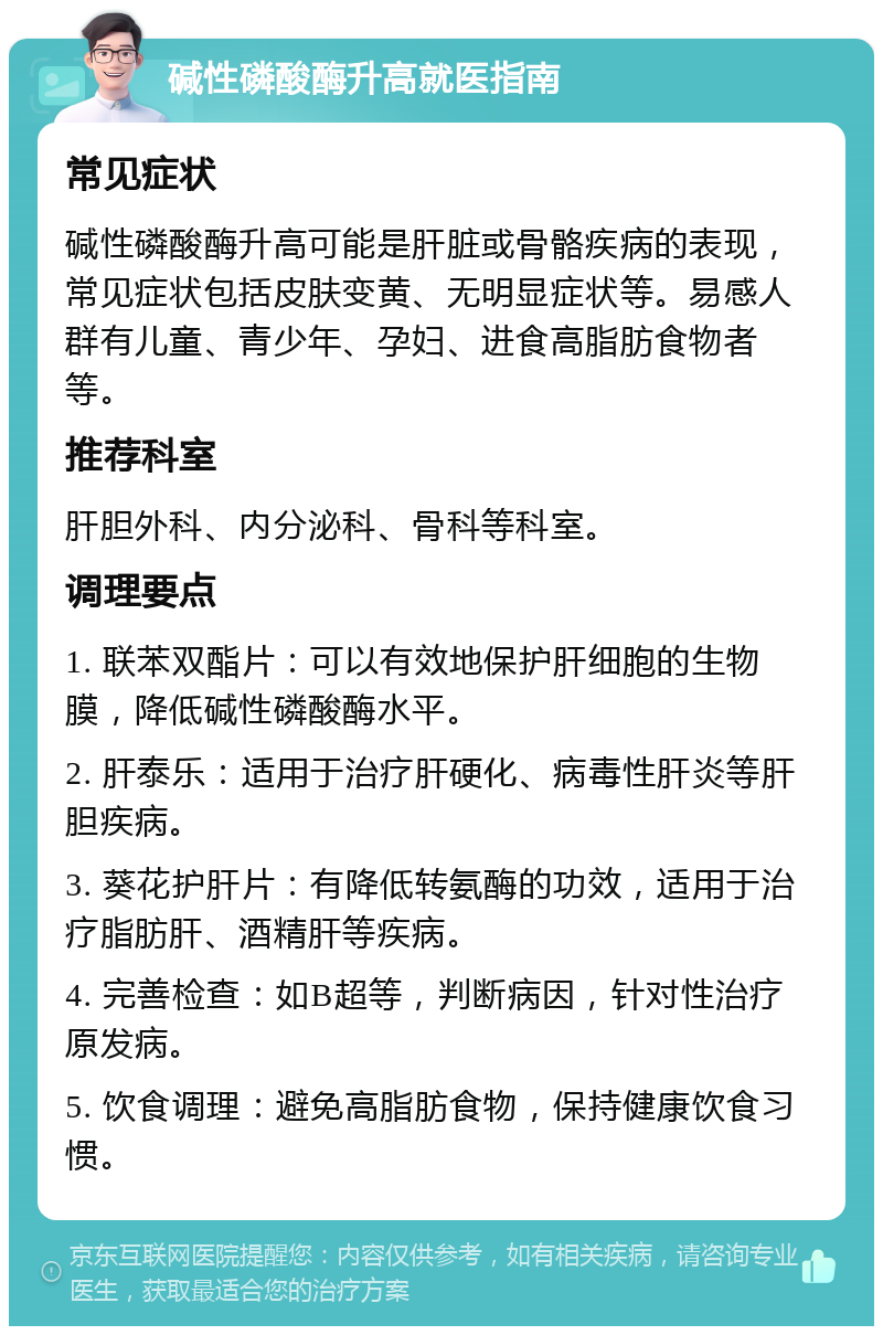 碱性磷酸酶升高就医指南 常见症状 碱性磷酸酶升高可能是肝脏或骨骼疾病的表现，常见症状包括皮肤变黄、无明显症状等。易感人群有儿童、青少年、孕妇、进食高脂肪食物者等。 推荐科室 肝胆外科、内分泌科、骨科等科室。 调理要点 1. 联苯双酯片：可以有效地保护肝细胞的生物膜，降低碱性磷酸酶水平。 2. 肝泰乐：适用于治疗肝硬化、病毒性肝炎等肝胆疾病。 3. 葵花护肝片：有降低转氨酶的功效，适用于治疗脂肪肝、酒精肝等疾病。 4. 完善检查：如B超等，判断病因，针对性治疗原发病。 5. 饮食调理：避免高脂肪食物，保持健康饮食习惯。