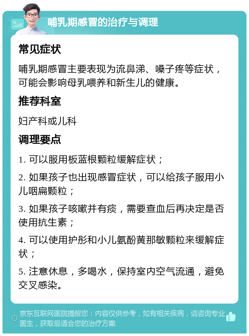 哺乳期感冒的治疗与调理 常见症状 哺乳期感冒主要表现为流鼻涕、嗓子疼等症状，可能会影响母乳喂养和新生儿的健康。 推荐科室 妇产科或儿科 调理要点 1. 可以服用板蓝根颗粒缓解症状； 2. 如果孩子也出现感冒症状，可以给孩子服用小儿咽扁颗粒； 3. 如果孩子咳嗽并有痰，需要查血后再决定是否使用抗生素； 4. 可以使用护彤和小儿氨酚黄那敏颗粒来缓解症状； 5. 注意休息，多喝水，保持室内空气流通，避免交叉感染。