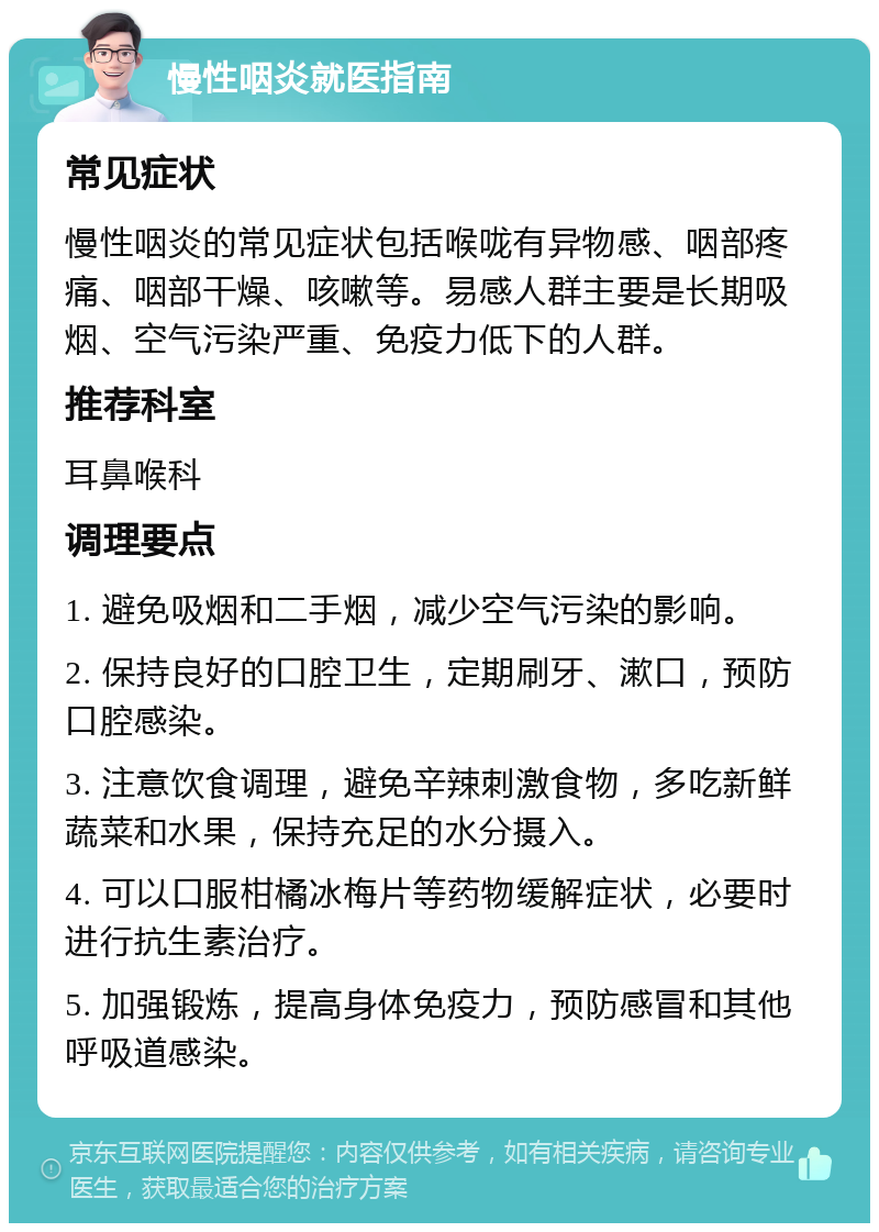 慢性咽炎就医指南 常见症状 慢性咽炎的常见症状包括喉咙有异物感、咽部疼痛、咽部干燥、咳嗽等。易感人群主要是长期吸烟、空气污染严重、免疫力低下的人群。 推荐科室 耳鼻喉科 调理要点 1. 避免吸烟和二手烟，减少空气污染的影响。 2. 保持良好的口腔卫生，定期刷牙、漱口，预防口腔感染。 3. 注意饮食调理，避免辛辣刺激食物，多吃新鲜蔬菜和水果，保持充足的水分摄入。 4. 可以口服柑橘冰梅片等药物缓解症状，必要时进行抗生素治疗。 5. 加强锻炼，提高身体免疫力，预防感冒和其他呼吸道感染。