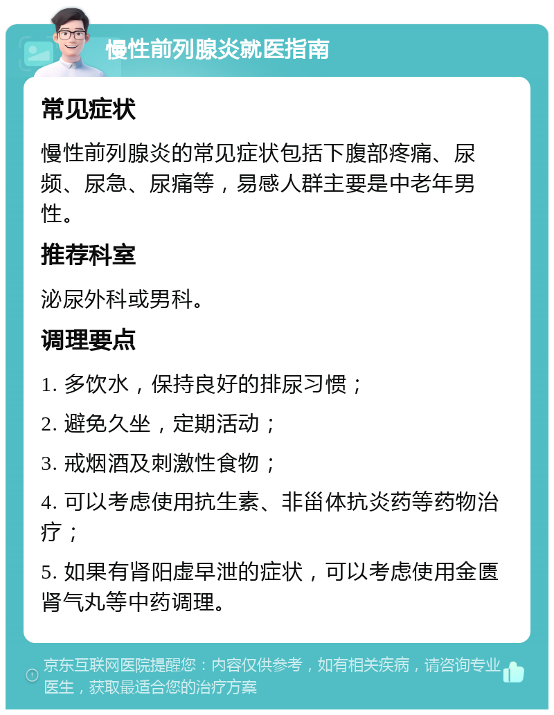 慢性前列腺炎就医指南 常见症状 慢性前列腺炎的常见症状包括下腹部疼痛、尿频、尿急、尿痛等，易感人群主要是中老年男性。 推荐科室 泌尿外科或男科。 调理要点 1. 多饮水，保持良好的排尿习惯； 2. 避免久坐，定期活动； 3. 戒烟酒及刺激性食物； 4. 可以考虑使用抗生素、非甾体抗炎药等药物治疗； 5. 如果有肾阳虚早泄的症状，可以考虑使用金匮肾气丸等中药调理。