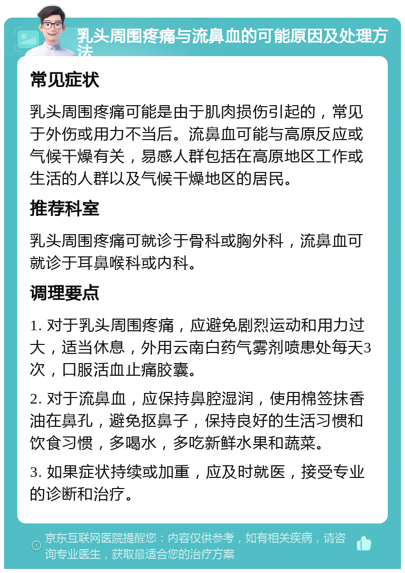 乳头周围疼痛与流鼻血的可能原因及处理方法 常见症状 乳头周围疼痛可能是由于肌肉损伤引起的，常见于外伤或用力不当后。流鼻血可能与高原反应或气候干燥有关，易感人群包括在高原地区工作或生活的人群以及气候干燥地区的居民。 推荐科室 乳头周围疼痛可就诊于骨科或胸外科，流鼻血可就诊于耳鼻喉科或内科。 调理要点 1. 对于乳头周围疼痛，应避免剧烈运动和用力过大，适当休息，外用云南白药气雾剂喷患处每天3次，口服活血止痛胶囊。 2. 对于流鼻血，应保持鼻腔湿润，使用棉签抹香油在鼻孔，避免抠鼻子，保持良好的生活习惯和饮食习惯，多喝水，多吃新鲜水果和蔬菜。 3. 如果症状持续或加重，应及时就医，接受专业的诊断和治疗。