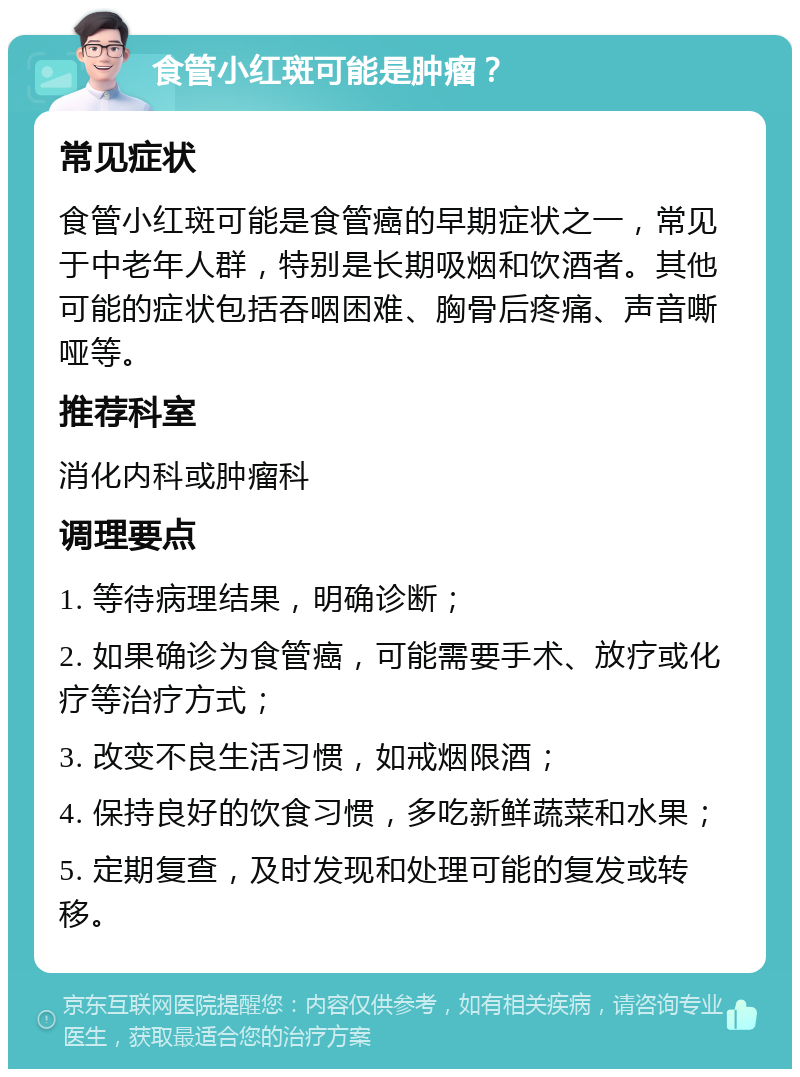 食管小红斑可能是肿瘤？ 常见症状 食管小红斑可能是食管癌的早期症状之一，常见于中老年人群，特别是长期吸烟和饮酒者。其他可能的症状包括吞咽困难、胸骨后疼痛、声音嘶哑等。 推荐科室 消化内科或肿瘤科 调理要点 1. 等待病理结果，明确诊断； 2. 如果确诊为食管癌，可能需要手术、放疗或化疗等治疗方式； 3. 改变不良生活习惯，如戒烟限酒； 4. 保持良好的饮食习惯，多吃新鲜蔬菜和水果； 5. 定期复查，及时发现和处理可能的复发或转移。