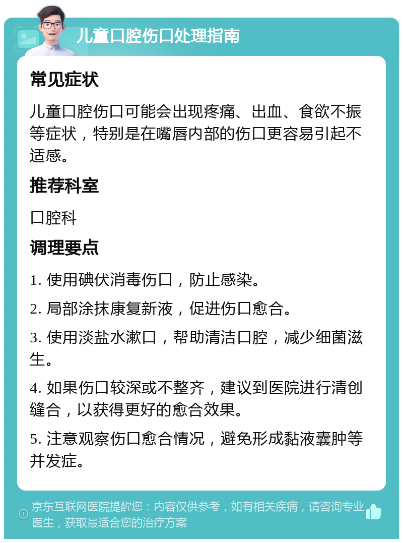 儿童口腔伤口处理指南 常见症状 儿童口腔伤口可能会出现疼痛、出血、食欲不振等症状，特别是在嘴唇内部的伤口更容易引起不适感。 推荐科室 口腔科 调理要点 1. 使用碘伏消毒伤口，防止感染。 2. 局部涂抹康复新液，促进伤口愈合。 3. 使用淡盐水漱口，帮助清洁口腔，减少细菌滋生。 4. 如果伤口较深或不整齐，建议到医院进行清创缝合，以获得更好的愈合效果。 5. 注意观察伤口愈合情况，避免形成黏液囊肿等并发症。