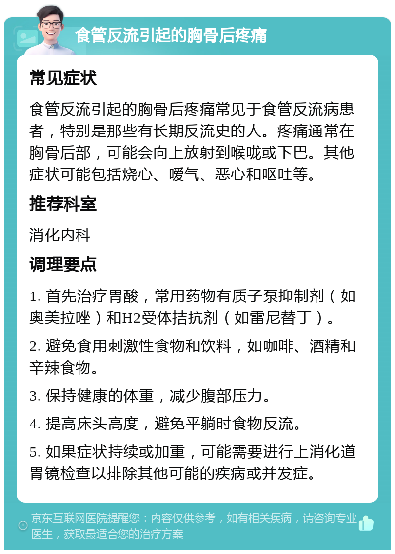 食管反流引起的胸骨后疼痛 常见症状 食管反流引起的胸骨后疼痛常见于食管反流病患者，特别是那些有长期反流史的人。疼痛通常在胸骨后部，可能会向上放射到喉咙或下巴。其他症状可能包括烧心、嗳气、恶心和呕吐等。 推荐科室 消化内科 调理要点 1. 首先治疗胃酸，常用药物有质子泵抑制剂（如奥美拉唑）和H2受体拮抗剂（如雷尼替丁）。 2. 避免食用刺激性食物和饮料，如咖啡、酒精和辛辣食物。 3. 保持健康的体重，减少腹部压力。 4. 提高床头高度，避免平躺时食物反流。 5. 如果症状持续或加重，可能需要进行上消化道胃镜检查以排除其他可能的疾病或并发症。