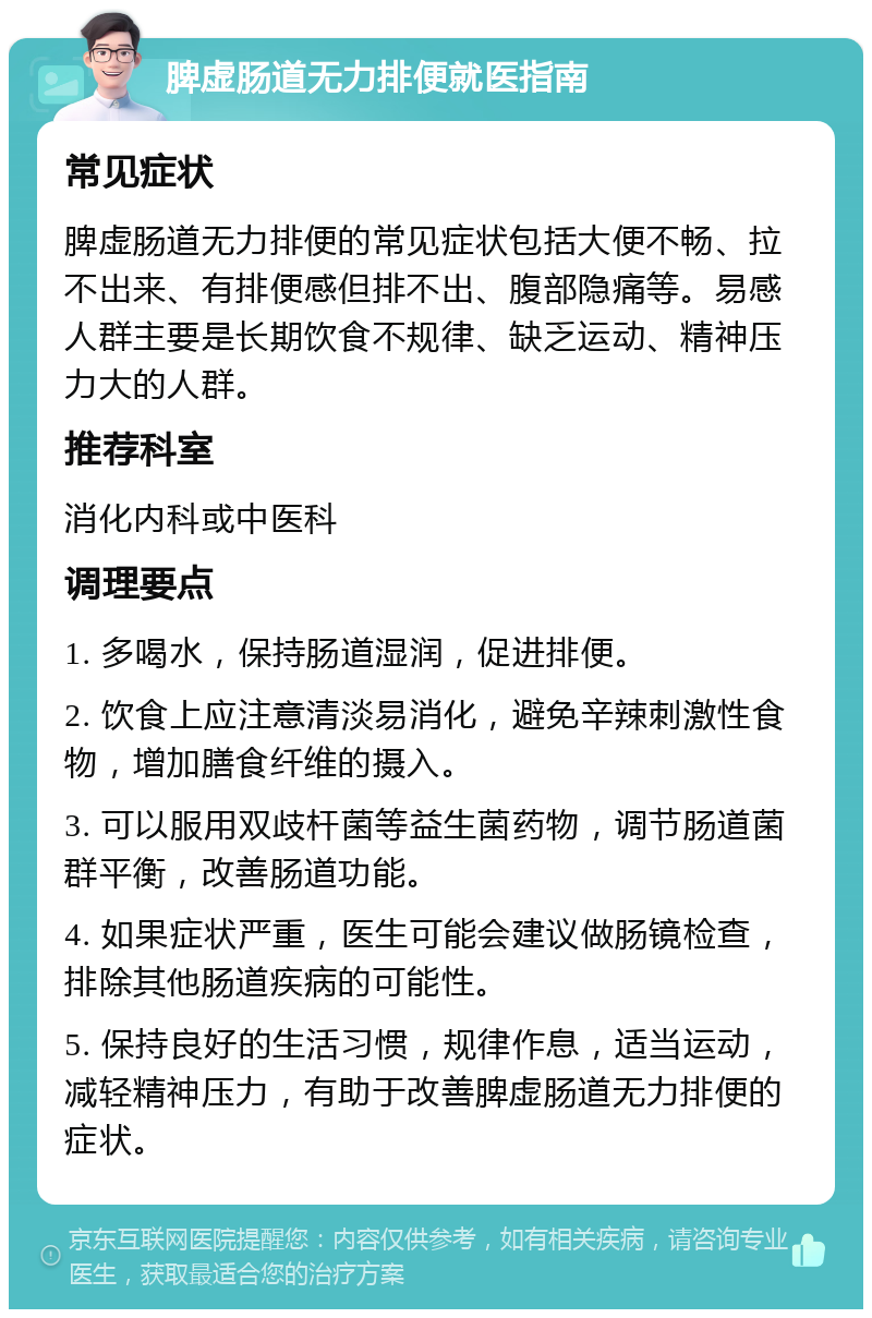 脾虚肠道无力排便就医指南 常见症状 脾虚肠道无力排便的常见症状包括大便不畅、拉不出来、有排便感但排不出、腹部隐痛等。易感人群主要是长期饮食不规律、缺乏运动、精神压力大的人群。 推荐科室 消化内科或中医科 调理要点 1. 多喝水，保持肠道湿润，促进排便。 2. 饮食上应注意清淡易消化，避免辛辣刺激性食物，增加膳食纤维的摄入。 3. 可以服用双歧杆菌等益生菌药物，调节肠道菌群平衡，改善肠道功能。 4. 如果症状严重，医生可能会建议做肠镜检查，排除其他肠道疾病的可能性。 5. 保持良好的生活习惯，规律作息，适当运动，减轻精神压力，有助于改善脾虚肠道无力排便的症状。