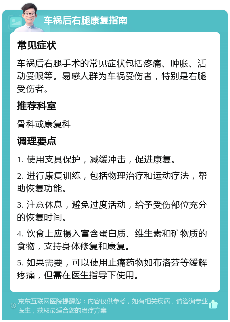 车祸后右腿康复指南 常见症状 车祸后右腿手术的常见症状包括疼痛、肿胀、活动受限等。易感人群为车祸受伤者，特别是右腿受伤者。 推荐科室 骨科或康复科 调理要点 1. 使用支具保护，减缓冲击，促进康复。 2. 进行康复训练，包括物理治疗和运动疗法，帮助恢复功能。 3. 注意休息，避免过度活动，给予受伤部位充分的恢复时间。 4. 饮食上应摄入富含蛋白质、维生素和矿物质的食物，支持身体修复和康复。 5. 如果需要，可以使用止痛药物如布洛芬等缓解疼痛，但需在医生指导下使用。