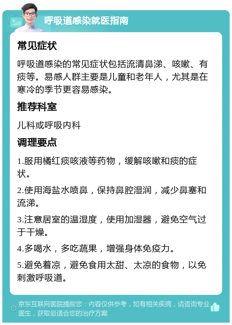 呼吸道感染就医指南 常见症状 呼吸道感染的常见症状包括流清鼻涕、咳嗽、有痰等。易感人群主要是儿童和老年人，尤其是在寒冷的季节更容易感染。 推荐科室 儿科或呼吸内科 调理要点 1.服用橘红痰咳液等药物，缓解咳嗽和痰的症状。 2.使用海盐水喷鼻，保持鼻腔湿润，减少鼻塞和流涕。 3.注意居室的温湿度，使用加湿器，避免空气过于干燥。 4.多喝水，多吃蔬果，增强身体免疫力。 5.避免着凉，避免食用太甜、太凉的食物，以免刺激呼吸道。