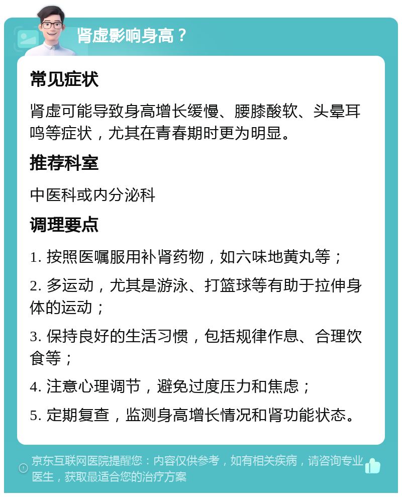 肾虚影响身高？ 常见症状 肾虚可能导致身高增长缓慢、腰膝酸软、头晕耳鸣等症状，尤其在青春期时更为明显。 推荐科室 中医科或内分泌科 调理要点 1. 按照医嘱服用补肾药物，如六味地黄丸等； 2. 多运动，尤其是游泳、打篮球等有助于拉伸身体的运动； 3. 保持良好的生活习惯，包括规律作息、合理饮食等； 4. 注意心理调节，避免过度压力和焦虑； 5. 定期复查，监测身高增长情况和肾功能状态。