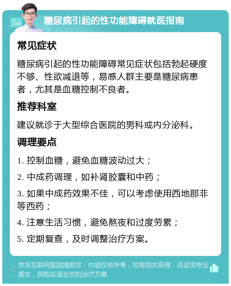 糖尿病引起的性功能障碍就医指南 常见症状 糖尿病引起的性功能障碍常见症状包括勃起硬度不够、性欲减退等，易感人群主要是糖尿病患者，尤其是血糖控制不良者。 推荐科室 建议就诊于大型综合医院的男科或内分泌科。 调理要点 1. 控制血糖，避免血糖波动过大； 2. 中成药调理，如补肾胶囊和中药； 3. 如果中成药效果不佳，可以考虑使用西地那非等西药； 4. 注意生活习惯，避免熬夜和过度劳累； 5. 定期复查，及时调整治疗方案。