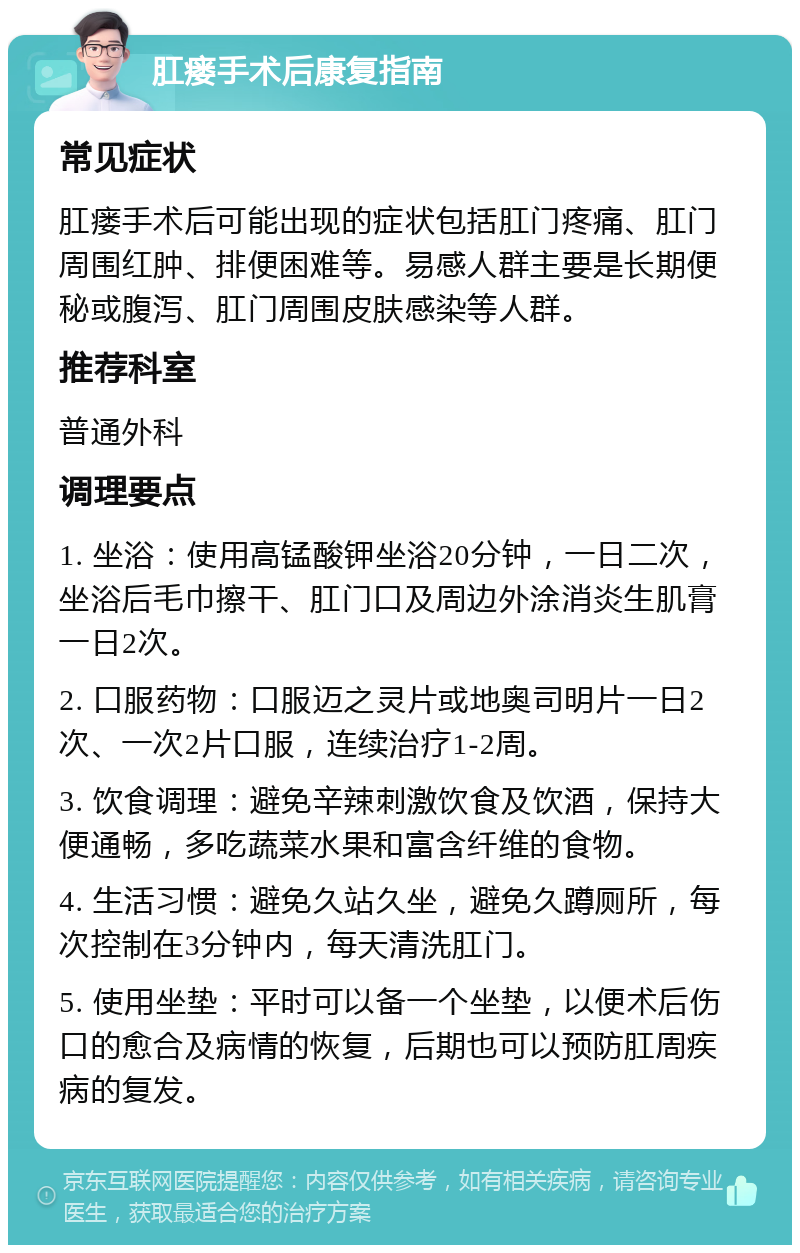 肛瘘手术后康复指南 常见症状 肛瘘手术后可能出现的症状包括肛门疼痛、肛门周围红肿、排便困难等。易感人群主要是长期便秘或腹泻、肛门周围皮肤感染等人群。 推荐科室 普通外科 调理要点 1. 坐浴：使用高锰酸钾坐浴20分钟，一日二次，坐浴后毛巾擦干、肛门口及周边外涂消炎生肌膏一日2次。 2. 口服药物：口服迈之灵片或地奥司明片一日2次、一次2片口服，连续治疗1-2周。 3. 饮食调理：避免辛辣刺激饮食及饮酒，保持大便通畅，多吃蔬菜水果和富含纤维的食物。 4. 生活习惯：避免久站久坐，避免久蹲厕所，每次控制在3分钟内，每天清洗肛门。 5. 使用坐垫：平时可以备一个坐垫，以便术后伤口的愈合及病情的恢复，后期也可以预防肛周疾病的复发。