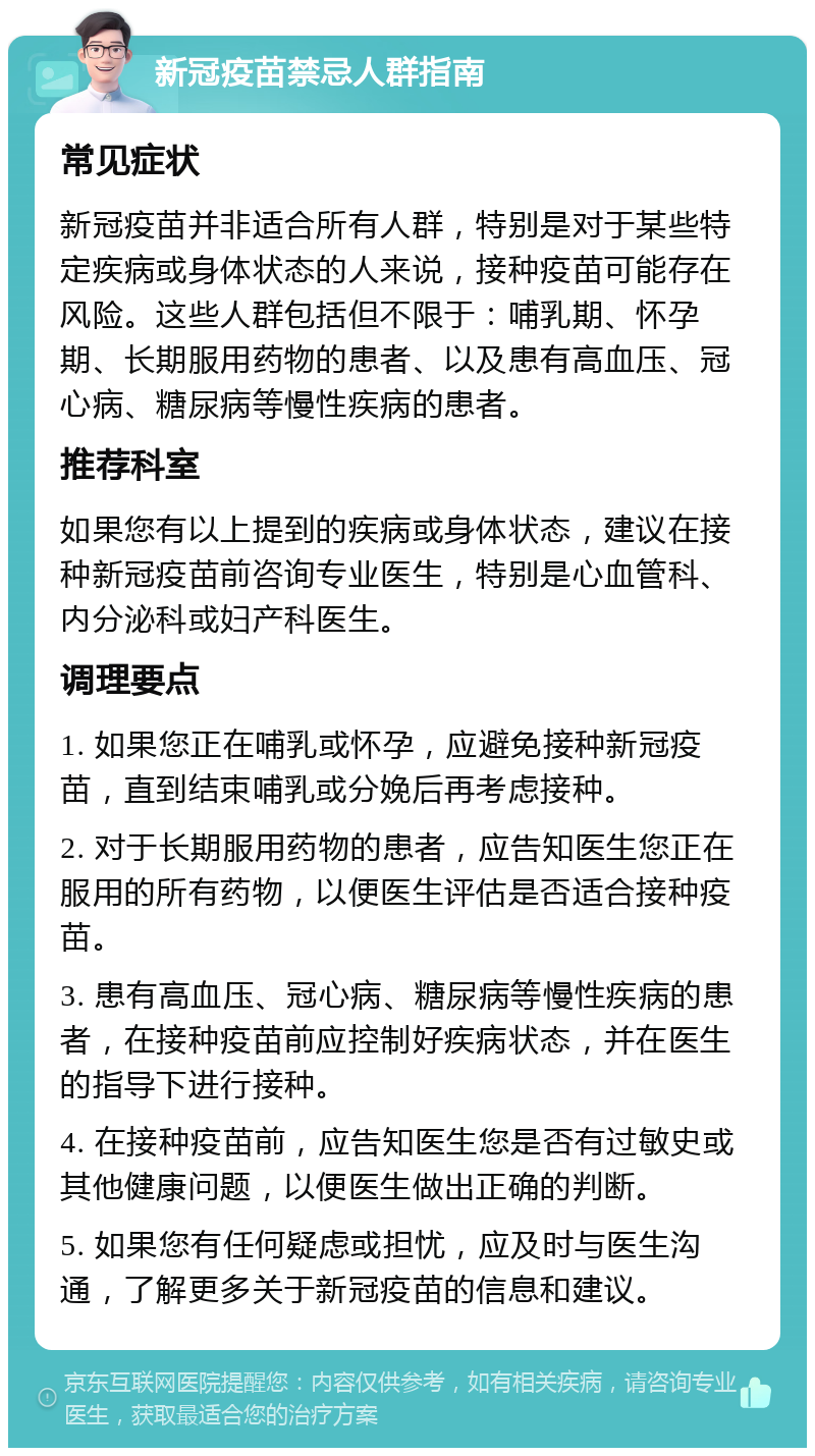 新冠疫苗禁忌人群指南 常见症状 新冠疫苗并非适合所有人群，特别是对于某些特定疾病或身体状态的人来说，接种疫苗可能存在风险。这些人群包括但不限于：哺乳期、怀孕期、长期服用药物的患者、以及患有高血压、冠心病、糖尿病等慢性疾病的患者。 推荐科室 如果您有以上提到的疾病或身体状态，建议在接种新冠疫苗前咨询专业医生，特别是心血管科、内分泌科或妇产科医生。 调理要点 1. 如果您正在哺乳或怀孕，应避免接种新冠疫苗，直到结束哺乳或分娩后再考虑接种。 2. 对于长期服用药物的患者，应告知医生您正在服用的所有药物，以便医生评估是否适合接种疫苗。 3. 患有高血压、冠心病、糖尿病等慢性疾病的患者，在接种疫苗前应控制好疾病状态，并在医生的指导下进行接种。 4. 在接种疫苗前，应告知医生您是否有过敏史或其他健康问题，以便医生做出正确的判断。 5. 如果您有任何疑虑或担忧，应及时与医生沟通，了解更多关于新冠疫苗的信息和建议。