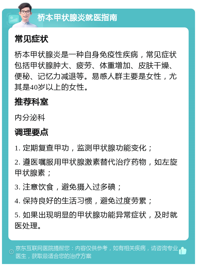 桥本甲状腺炎就医指南 常见症状 桥本甲状腺炎是一种自身免疫性疾病，常见症状包括甲状腺肿大、疲劳、体重增加、皮肤干燥、便秘、记忆力减退等。易感人群主要是女性，尤其是40岁以上的女性。 推荐科室 内分泌科 调理要点 1. 定期复查甲功，监测甲状腺功能变化； 2. 遵医嘱服用甲状腺激素替代治疗药物，如左旋甲状腺素； 3. 注意饮食，避免摄入过多碘； 4. 保持良好的生活习惯，避免过度劳累； 5. 如果出现明显的甲状腺功能异常症状，及时就医处理。