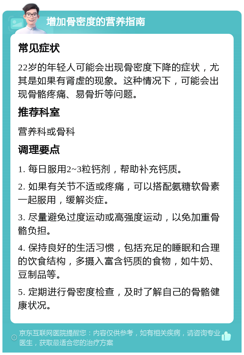 增加骨密度的营养指南 常见症状 22岁的年轻人可能会出现骨密度下降的症状，尤其是如果有肾虚的现象。这种情况下，可能会出现骨骼疼痛、易骨折等问题。 推荐科室 营养科或骨科 调理要点 1. 每日服用2~3粒钙剂，帮助补充钙质。 2. 如果有关节不适或疼痛，可以搭配氨糖软骨素一起服用，缓解炎症。 3. 尽量避免过度运动或高强度运动，以免加重骨骼负担。 4. 保持良好的生活习惯，包括充足的睡眠和合理的饮食结构，多摄入富含钙质的食物，如牛奶、豆制品等。 5. 定期进行骨密度检查，及时了解自己的骨骼健康状况。