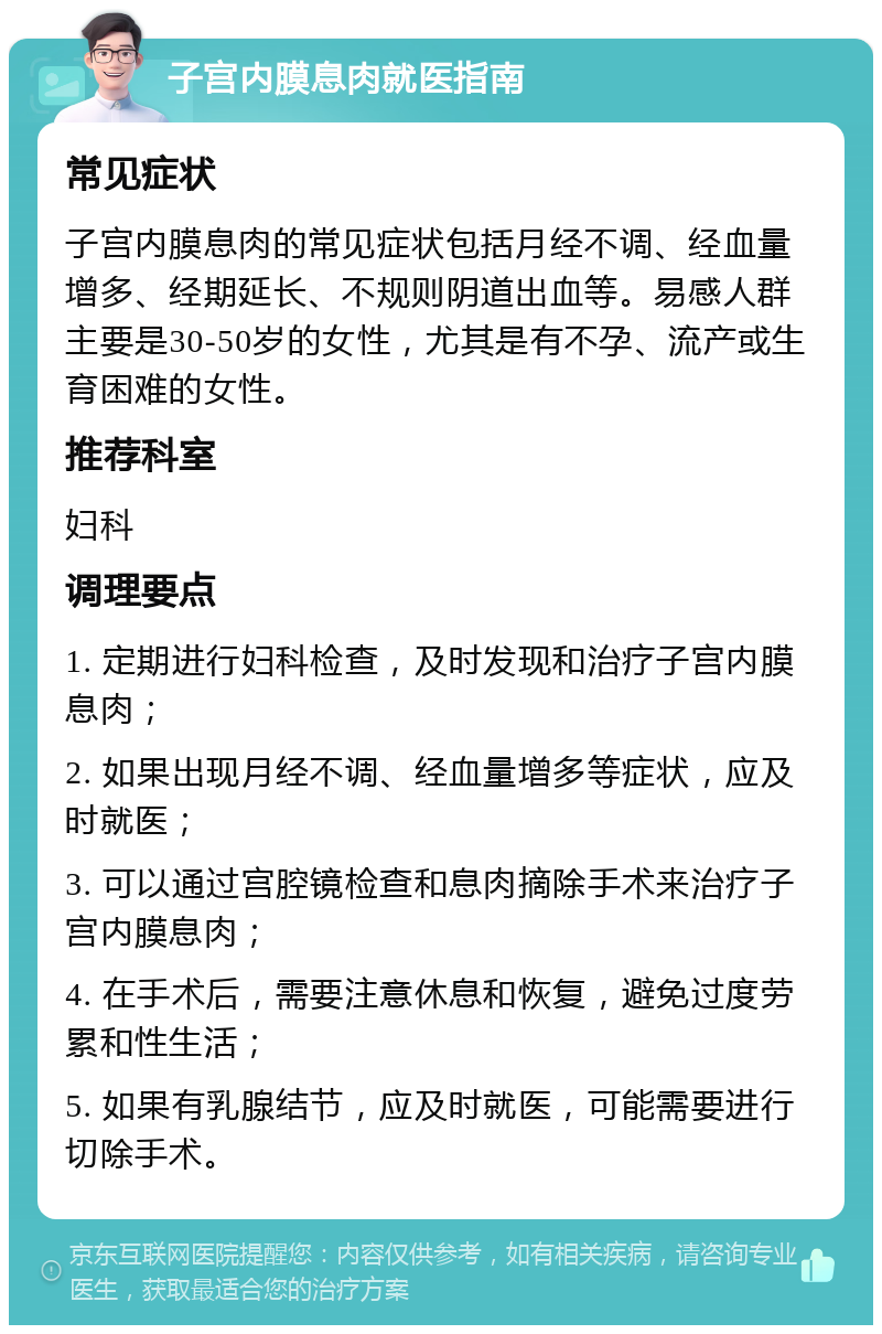 子宫内膜息肉就医指南 常见症状 子宫内膜息肉的常见症状包括月经不调、经血量增多、经期延长、不规则阴道出血等。易感人群主要是30-50岁的女性，尤其是有不孕、流产或生育困难的女性。 推荐科室 妇科 调理要点 1. 定期进行妇科检查，及时发现和治疗子宫内膜息肉； 2. 如果出现月经不调、经血量增多等症状，应及时就医； 3. 可以通过宫腔镜检查和息肉摘除手术来治疗子宫内膜息肉； 4. 在手术后，需要注意休息和恢复，避免过度劳累和性生活； 5. 如果有乳腺结节，应及时就医，可能需要进行切除手术。