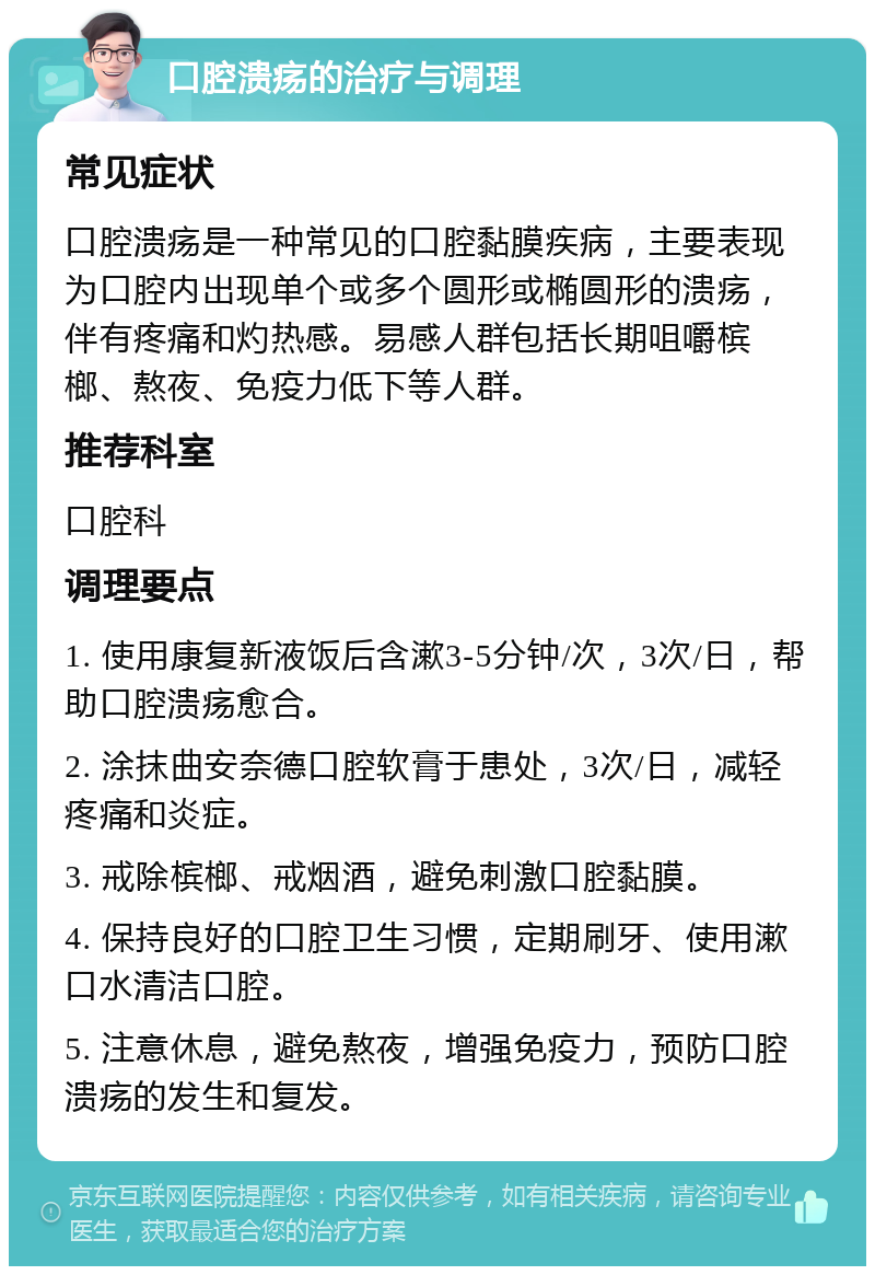 口腔溃疡的治疗与调理 常见症状 口腔溃疡是一种常见的口腔黏膜疾病，主要表现为口腔内出现单个或多个圆形或椭圆形的溃疡，伴有疼痛和灼热感。易感人群包括长期咀嚼槟榔、熬夜、免疫力低下等人群。 推荐科室 口腔科 调理要点 1. 使用康复新液饭后含漱3-5分钟/次，3次/日，帮助口腔溃疡愈合。 2. 涂抹曲安奈德口腔软膏于患处，3次/日，减轻疼痛和炎症。 3. 戒除槟榔、戒烟酒，避免刺激口腔黏膜。 4. 保持良好的口腔卫生习惯，定期刷牙、使用漱口水清洁口腔。 5. 注意休息，避免熬夜，增强免疫力，预防口腔溃疡的发生和复发。