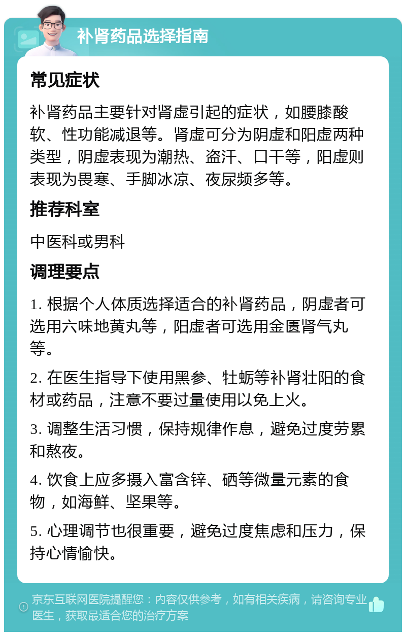 补肾药品选择指南 常见症状 补肾药品主要针对肾虚引起的症状，如腰膝酸软、性功能减退等。肾虚可分为阴虚和阳虚两种类型，阴虚表现为潮热、盗汗、口干等，阳虚则表现为畏寒、手脚冰凉、夜尿频多等。 推荐科室 中医科或男科 调理要点 1. 根据个人体质选择适合的补肾药品，阴虚者可选用六味地黄丸等，阳虚者可选用金匮肾气丸等。 2. 在医生指导下使用黑参、牡蛎等补肾壮阳的食材或药品，注意不要过量使用以免上火。 3. 调整生活习惯，保持规律作息，避免过度劳累和熬夜。 4. 饮食上应多摄入富含锌、硒等微量元素的食物，如海鲜、坚果等。 5. 心理调节也很重要，避免过度焦虑和压力，保持心情愉快。