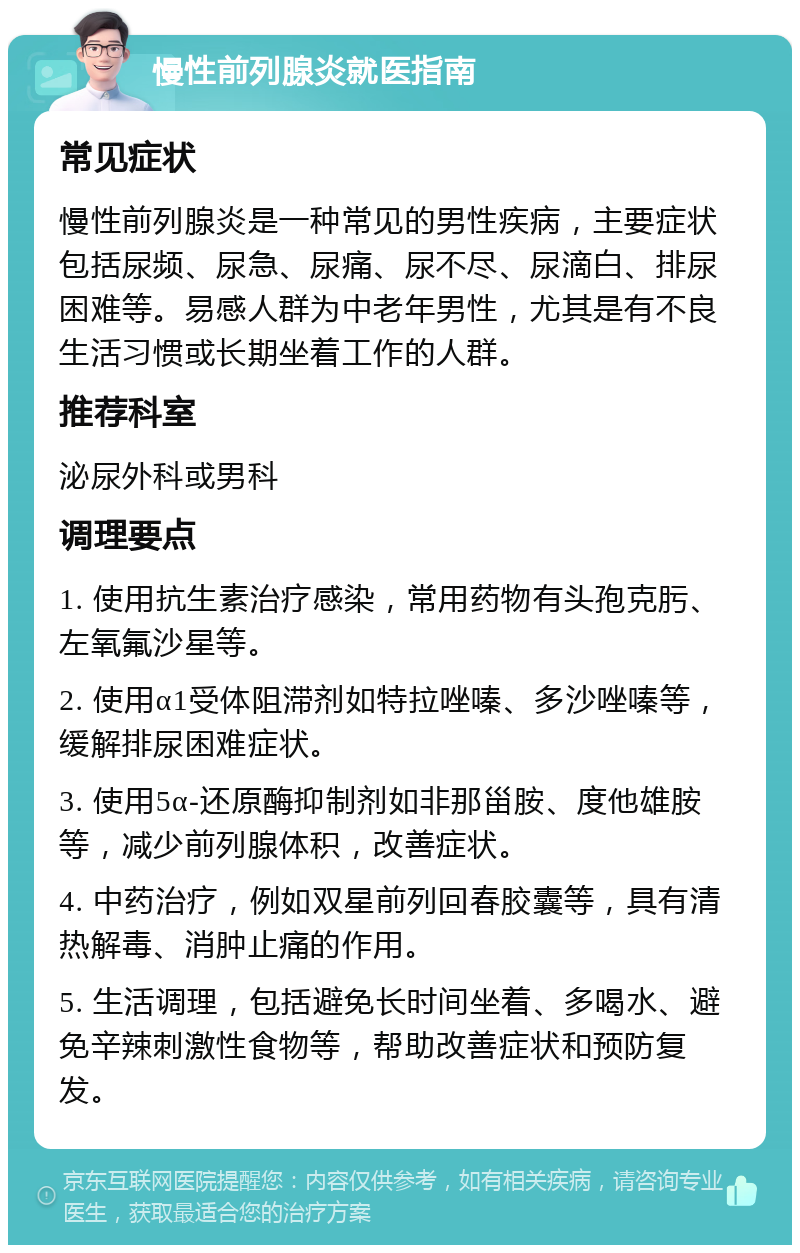 慢性前列腺炎就医指南 常见症状 慢性前列腺炎是一种常见的男性疾病，主要症状包括尿频、尿急、尿痛、尿不尽、尿滴白、排尿困难等。易感人群为中老年男性，尤其是有不良生活习惯或长期坐着工作的人群。 推荐科室 泌尿外科或男科 调理要点 1. 使用抗生素治疗感染，常用药物有头孢克肟、左氧氟沙星等。 2. 使用α1受体阻滞剂如特拉唑嗪、多沙唑嗪等，缓解排尿困难症状。 3. 使用5α-还原酶抑制剂如非那甾胺、度他雄胺等，减少前列腺体积，改善症状。 4. 中药治疗，例如双星前列回春胶囊等，具有清热解毒、消肿止痛的作用。 5. 生活调理，包括避免长时间坐着、多喝水、避免辛辣刺激性食物等，帮助改善症状和预防复发。