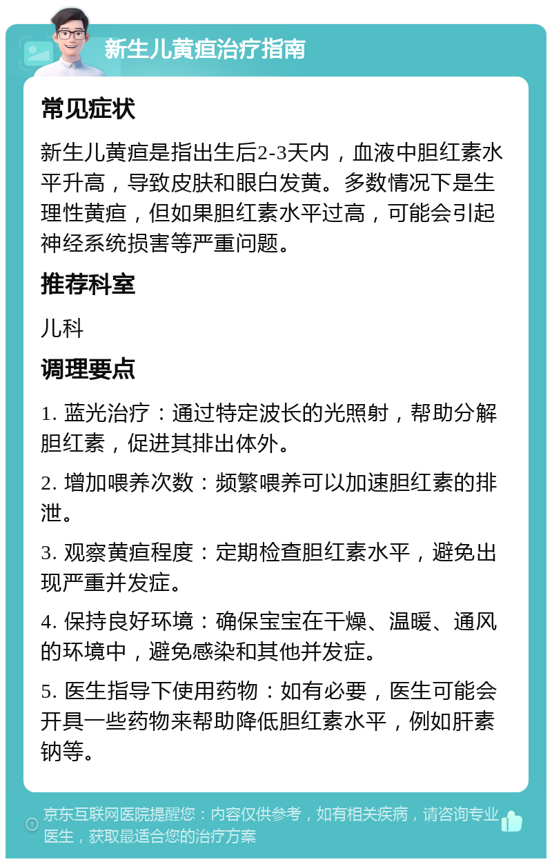 新生儿黄疸治疗指南 常见症状 新生儿黄疸是指出生后2-3天内，血液中胆红素水平升高，导致皮肤和眼白发黄。多数情况下是生理性黄疸，但如果胆红素水平过高，可能会引起神经系统损害等严重问题。 推荐科室 儿科 调理要点 1. 蓝光治疗：通过特定波长的光照射，帮助分解胆红素，促进其排出体外。 2. 增加喂养次数：频繁喂养可以加速胆红素的排泄。 3. 观察黄疸程度：定期检查胆红素水平，避免出现严重并发症。 4. 保持良好环境：确保宝宝在干燥、温暖、通风的环境中，避免感染和其他并发症。 5. 医生指导下使用药物：如有必要，医生可能会开具一些药物来帮助降低胆红素水平，例如肝素钠等。