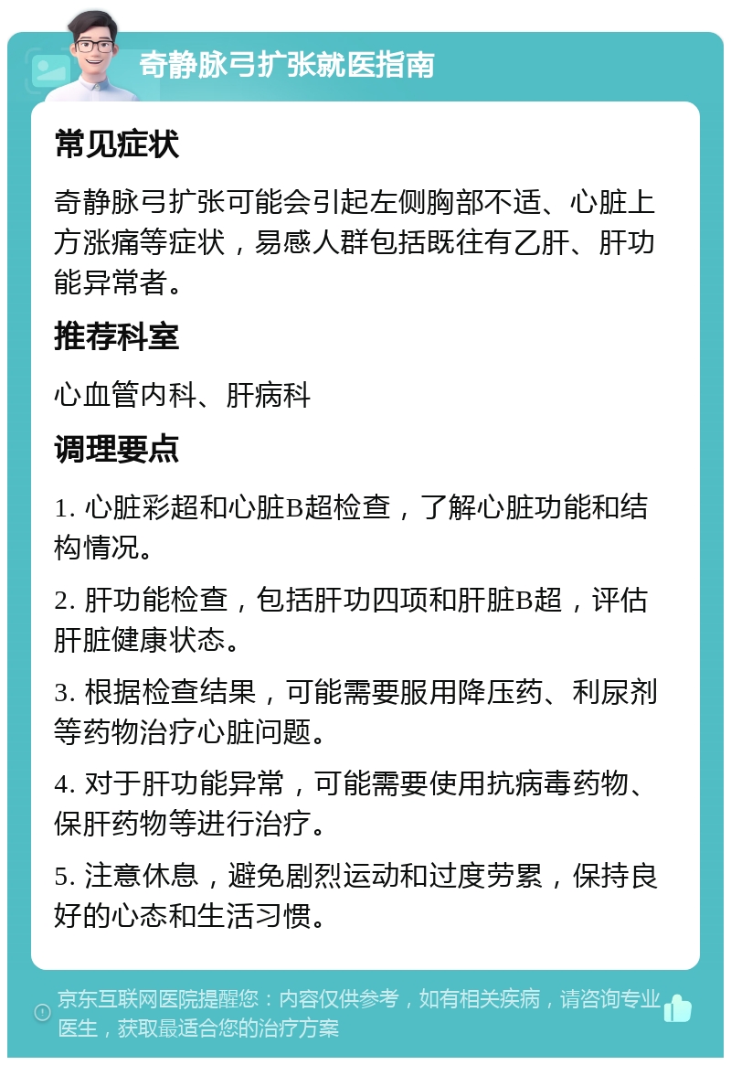 奇静脉弓扩张就医指南 常见症状 奇静脉弓扩张可能会引起左侧胸部不适、心脏上方涨痛等症状，易感人群包括既往有乙肝、肝功能异常者。 推荐科室 心血管内科、肝病科 调理要点 1. 心脏彩超和心脏B超检查，了解心脏功能和结构情况。 2. 肝功能检查，包括肝功四项和肝脏B超，评估肝脏健康状态。 3. 根据检查结果，可能需要服用降压药、利尿剂等药物治疗心脏问题。 4. 对于肝功能异常，可能需要使用抗病毒药物、保肝药物等进行治疗。 5. 注意休息，避免剧烈运动和过度劳累，保持良好的心态和生活习惯。