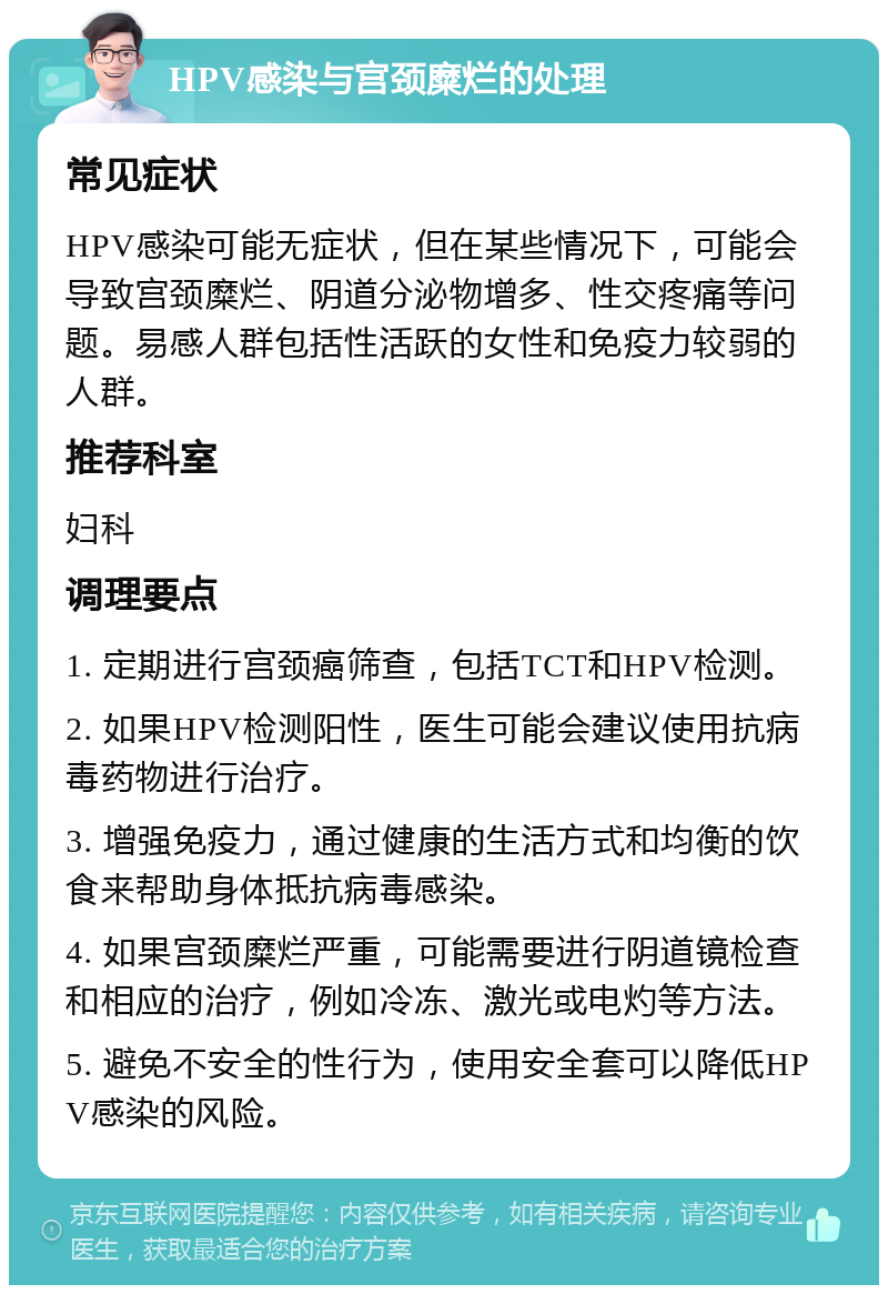 HPV感染与宫颈糜烂的处理 常见症状 HPV感染可能无症状，但在某些情况下，可能会导致宫颈糜烂、阴道分泌物增多、性交疼痛等问题。易感人群包括性活跃的女性和免疫力较弱的人群。 推荐科室 妇科 调理要点 1. 定期进行宫颈癌筛查，包括TCT和HPV检测。 2. 如果HPV检测阳性，医生可能会建议使用抗病毒药物进行治疗。 3. 增强免疫力，通过健康的生活方式和均衡的饮食来帮助身体抵抗病毒感染。 4. 如果宫颈糜烂严重，可能需要进行阴道镜检查和相应的治疗，例如冷冻、激光或电灼等方法。 5. 避免不安全的性行为，使用安全套可以降低HPV感染的风险。