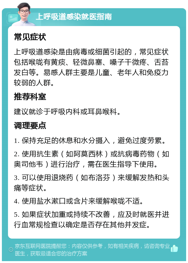 上呼吸道感染就医指南 常见症状 上呼吸道感染是由病毒或细菌引起的，常见症状包括喉咙有黄痰、轻微鼻塞、嗓子干微疼、舌苔发白等。易感人群主要是儿童、老年人和免疫力较弱的人群。 推荐科室 建议就诊于呼吸内科或耳鼻喉科。 调理要点 1. 保持充足的休息和水分摄入，避免过度劳累。 2. 使用抗生素（如阿莫西林）或抗病毒药物（如奥司他韦）进行治疗，需在医生指导下使用。 3. 可以使用退烧药（如布洛芬）来缓解发热和头痛等症状。 4. 使用盐水漱口或含片来缓解喉咙不适。 5. 如果症状加重或持续不改善，应及时就医并进行血常规检查以确定是否存在其他并发症。