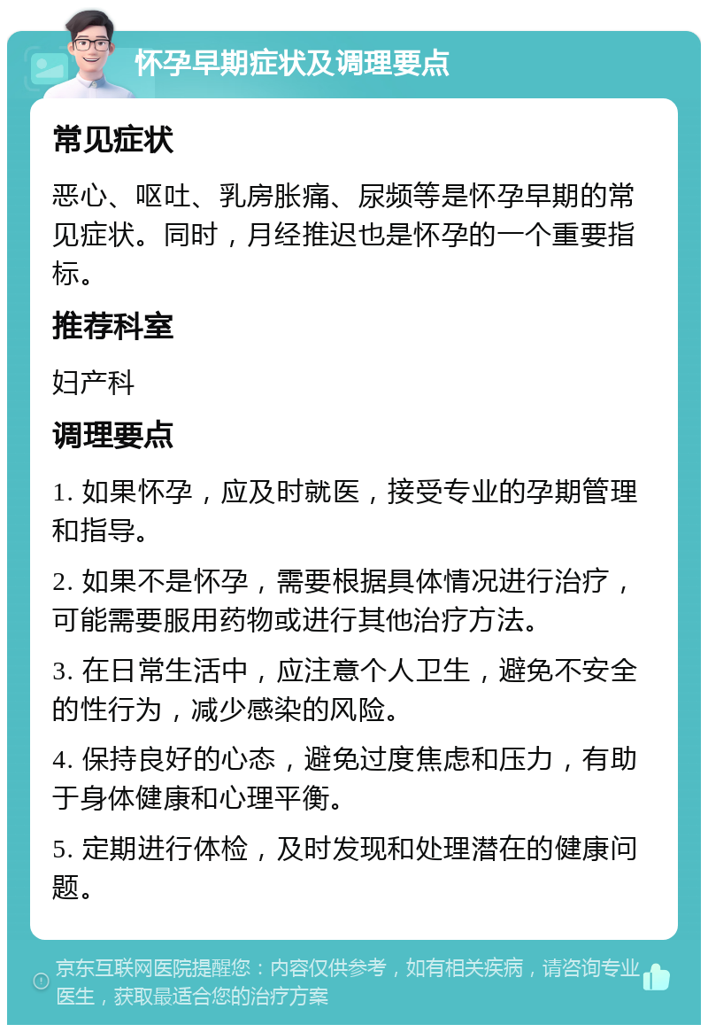 怀孕早期症状及调理要点 常见症状 恶心、呕吐、乳房胀痛、尿频等是怀孕早期的常见症状。同时，月经推迟也是怀孕的一个重要指标。 推荐科室 妇产科 调理要点 1. 如果怀孕，应及时就医，接受专业的孕期管理和指导。 2. 如果不是怀孕，需要根据具体情况进行治疗，可能需要服用药物或进行其他治疗方法。 3. 在日常生活中，应注意个人卫生，避免不安全的性行为，减少感染的风险。 4. 保持良好的心态，避免过度焦虑和压力，有助于身体健康和心理平衡。 5. 定期进行体检，及时发现和处理潜在的健康问题。