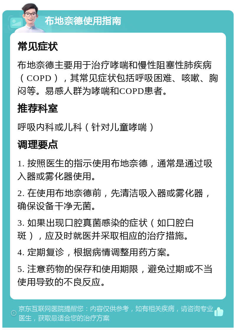 布地奈德使用指南 常见症状 布地奈德主要用于治疗哮喘和慢性阻塞性肺疾病（COPD），其常见症状包括呼吸困难、咳嗽、胸闷等。易感人群为哮喘和COPD患者。 推荐科室 呼吸内科或儿科（针对儿童哮喘） 调理要点 1. 按照医生的指示使用布地奈德，通常是通过吸入器或雾化器使用。 2. 在使用布地奈德前，先清洁吸入器或雾化器，确保设备干净无菌。 3. 如果出现口腔真菌感染的症状（如口腔白斑），应及时就医并采取相应的治疗措施。 4. 定期复诊，根据病情调整用药方案。 5. 注意药物的保存和使用期限，避免过期或不当使用导致的不良反应。